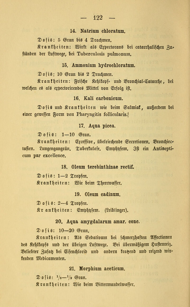 14. Natrium chloratum. 3)ojt§: 5 ®ran 6x8 4 2)rQ(i^men. ^ranfl^citen: Sidt alö (g^^ectoranS bei catorr^aüfd^en 3^* pnbcn ber Sufttregc, Bei Tuberculosis pulmonum. 15. Ammonium hydrochloratum. 2)0[ig: 10 ®ran bis 2 S)rad)men. ^ranfl^eiten: j§n\d)t ^e^Ilo^f= unb S3rontf)iat*(5atQrr§e, bei weld^en e§ atg ej^ectorirenbe« äJiittet üon (grfotg ift. 16, Kali carbonicum. 3)ofi§ mib Äranl^eiten tnie beim ®oImia!, außerbem bei einer getüiffeit fjorm t»on Pharyngitis follicularis.? 17, Aqua, picea. 2)ofiS: 1—10 ®ran. tranü^eitcn: (Sjceffiöe, übelried^enbe «Secretionen. S5rond)iec- tafien. $!ungengongrän. SuberMofe. (gm^^tifem. 3ft ein Antisepti- cum par excellence. 18. Oleum terebinthinae rectif. ® ofi€: 1—2 2:ro^fen. Äranf^eiten: Sie beim S^eemaffer, 19. Oleum cadinum. 2) ofiö: 2—4 Sro^fen. ^ranf Reiten: (Sm^^tifem. (Seibünger), 20. Aqua amygdalarum amar. conc. S)ofig: 10—20 ©ran. Äran!^eiten: 21(8 ©ebatiöum bei fc^merj^often 5Iffectionen be8 te'^Ifo^fg unb ber übrigen Juftttiege. S3ei übermöBigem ^ujlenreij. ^Beliebter 3ffl<3 '^ (Sifend^torib unb onbern froljenb unb reiäcnb wir^ fenben 9J?ebicQmenten. 21. Morphium aceticum. 2)ofi8: Vs—V» ©ran. tran!^eiten: Sie beim 53ittermanbeItt»o[fer.