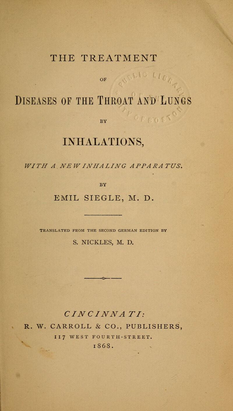 THE TREATMENT Diseases of the Throat and Lungs INHALATIONS, WITH A NEW INHALING APPARATUS. EMIL SIEGLE, M. D TRANSLATED FROM THE SECOND GERMAN EDITION BY S. NICKLES, M. D. CINCINNA TI: R. W. CARROLL & CO., PUBLISHERS, 117 WEST FOURTH-STREET. 1868.