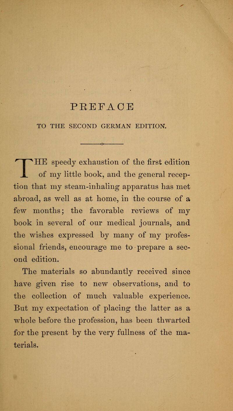 PEEFAOE TO THE SECOND GERMAN EDITION. THE speedy exhaustion of the first edition of my little book, and the general recep- tion that my steam-inhaling apparatus has met abroad, as well as at home, in the course of a few months; the favorable reviews of my book in several of our medical journals, and the wishes expressed by many of my profes- sional friends, encourage me to prepare a sec- ond edition. The materials so abundantly received since have given rise to new observations, and to the collection of much valuable experience. But my expectation of placing the latter as a whole before the profession, has been thwarted for the present by the very fullness of the ma- terials.