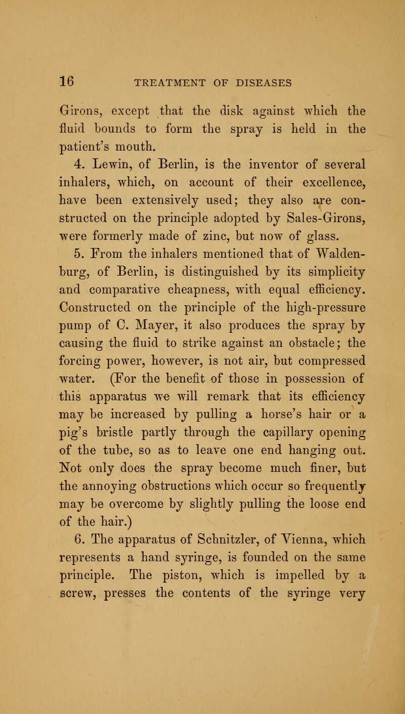 Girons, except that the disk against which the fluid bounds to form the spray is held in the patient's mouth. 4. Lewin, of Berlin, is the inventor of several inhalers, which, on account of their excellence, have been extensively used; they also are con- structed on the principle adopted by Sales-Girons, were formerly made of zinc, but now of glass. 5. From the inhalers mentioned that of Walden- burg, of Berlin, is distinguished by its simplicity and comparative cheapness, with equal efficiency. Constructed on the principle of the high-pressure pump of C. Mayer, it also produces the spray by causing the fluid to strike against an obstacle; the forcing power, however, is not air, but compressed water. (For the benefit of those in possession of this apparatus w« will remark that its efficiency may be increased by pulling a horse's hair or a pig's bristle partly through the capillary opening of the tube, so as to leave one end hanging out. Not only does the spray become much finer, but the annoying obstructions which occur so frequently may be overcome by slightly pulling the loose end of the hair.) 6. The apparatus of Schnitzler, of Vienna, which represents a hand syringe, is founded on the same principle. The piston, which is impelled by a screw, presses the contents of the syringe very