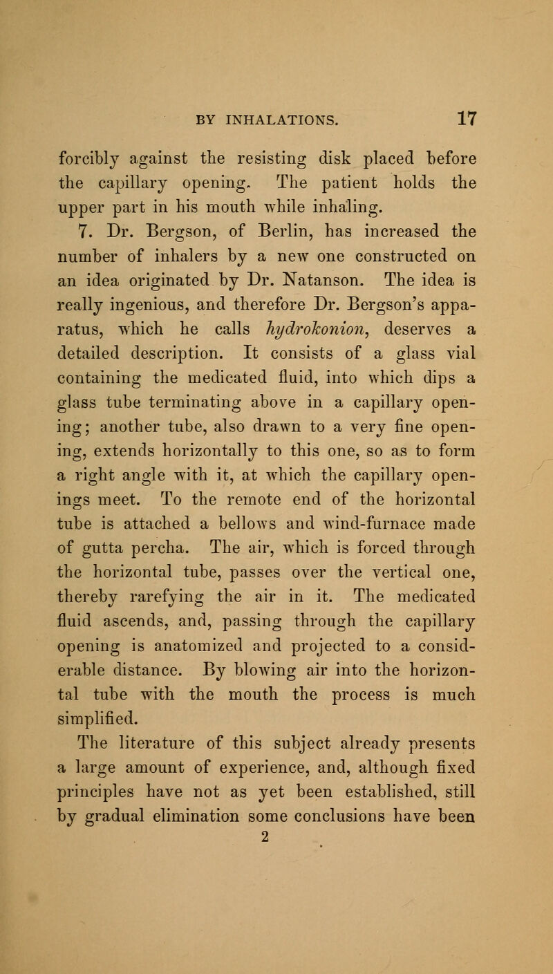 forcibly a,gainst the resisting disk placed before the capillary opening. The patient holds the upper part in his mouth while inhaling. 7. Dr. Bergson, of Berlin, has increased the number of inhalers by a new one constructed on an idea originated by Dr. Natanson. The idea is really ingenious, and therefore Dr. Bergson's appa- ratus, which he calls Tiydrohonion, deserves a detailed description. It consists of a glass vial containing the medicated fluid, into which dips a glass tube terminating above in a capillary open- ing; another tube, also drawn to a very fine open- ing, extends horizontally to this one, so as to form a right angle with it, at which the capillary open- ings meet. To the remote end of the horizontal tube is attached a bellows and wind-furnace made of gutta percha. The air, which is forced through the horizontal tube, passes over the vertical one, thereby rarefying the air in it. The medicated fluid ascends, and, passing through the capillary opening is anatomized and projected to a consid- erable distance. By blowing air into the horizon- tal tube with the mouth the process is much simplified. The literature of this subject already presents a large amount of experience, and, although fixed principles have not as yet been established, still by gradual elimination some conclusions have been 2