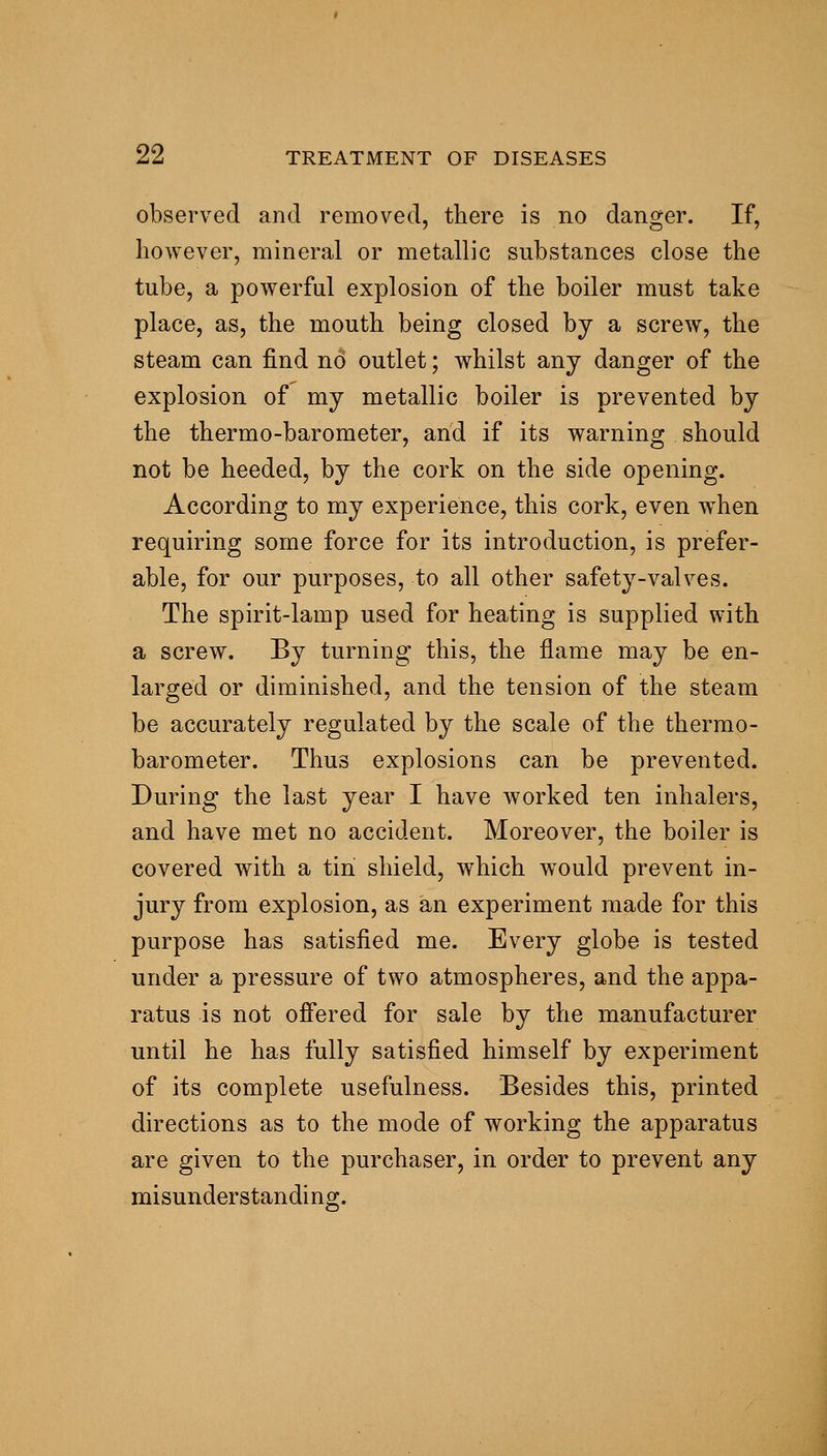 observed and removed, there is no danger. If, however, mineral or metallic substances close the tube, a powerful explosion of the boiler must take place, as, the mouth being closed by a screw^, the steam can find no outlet; whilst any danger of the explosion of my metallic boiler is prevented by the thermo-barometer, and if its warning should not be heeded, by the cork on the side opening. According to my experience, this cork, even w^hen requiring some force for its introduction, is prefer- able, for our purposes, to all other safety-valves. The spirit-lamp used for heating is supplied with a screw. By turning this, the flame may be en- larged or diminished, and the tension of the steam be accurately regulated by the scale of the thermo- barometer. Thus explosions can be prevented. During the last year I have worked ten inhalers, and have met no accident. Moreover, the boiler is covered with a tin shield, which would prevent in- jury from explosion, as an experiment made for this purpose has satisfied me. Every globe is tested under a pressure of two atmospheres, and the appa- ratus is not ofi'ered for sale by the manufacturer until he has fully satisfied himself by experiment of its complete usefulness. Besides this, printed directions as to the mode of working the apparatus are given to the purchaser, in order to prevent any misunderstanding.