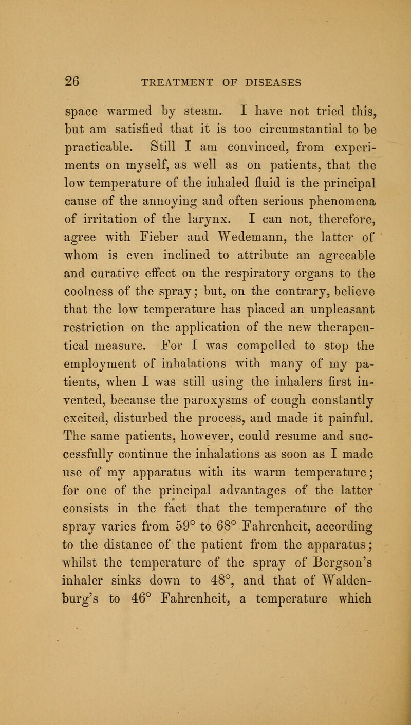 space warmed by steam. I have not tried this, but am satisfied that it is too circumstantial to be practicable. Still I am convinced, from experi- ments on myself, as well as on patients, that the low temperature of the inhaled fluid is the principal cause of the annoying and often serious phenomena of irritation of the larynx. I can not, therefore, agree with Fieber and Wedemann, the latter of w^hom is even inclined to attribute an agreeable and curative effect on the respiratory organs to the coolness of the spray; but, on the contrary, believe that the low temperature has placed an unpleasant restriction on the application of the new therapeu- tical measure. For I was compelled to stop the employment of inhalations with many of my pa- tients, w^hen I was still using the inhalers first in- vented, because the paroxysms of cough constantly excited, disturbed the process, and made it painful. The same patients, however, could resume and suc- cessfully continue the inhalations as soon as I made use of my apparatus with its warm temperature; for one of the principal advantages of the latter consists in the fact that the temperature of the spray varies from 59° to 68° Fahrenheit, according to the distance of the patient from the apparatus; whilst the temperature of the spray of Bergson's inhaler sinks down to 48°, and that of Walden- burg's to 46° Fahrenheit, a temperature which