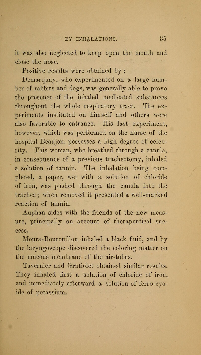 it was also neglected to keep open the mouth and close the nose. Positive results were obtained by : Demarquaj, who experimented on a large num- ber of rabbits and dogs, was generally able to prove the presence of the inhaled medicated substances throughout the whole respiratory tract. The ex- periments instituted on himself and others were also favorable to entrance. His last experiment, however, which was performed on the nurse of the hospital Beaujon, possesses a high degree of celeb- rity. This woman, who breathed through a canula,. in consequence of a previous tracheotomy, inhaled a solution of tannin. The inhalation being com- pleted, a paper, wet with a solution of chloride of iron, was pushed through the canula into the trachea; when removed it presented a well-marked reaction of tannin. Auphan sides with the friends of the new meas- ure, principally on account of therapeutical suc- cess. Moura-Bourouillou inhaled a black fluid, and by the laryngoscope discovered the coloring matter on the mucous membrane of the air-tubes. Tavernier and Gratiolet obtained similar results. They inhaled first a solution of chloride of iron, and immediately afterward a solution of ferro-cya- ide of potassium.