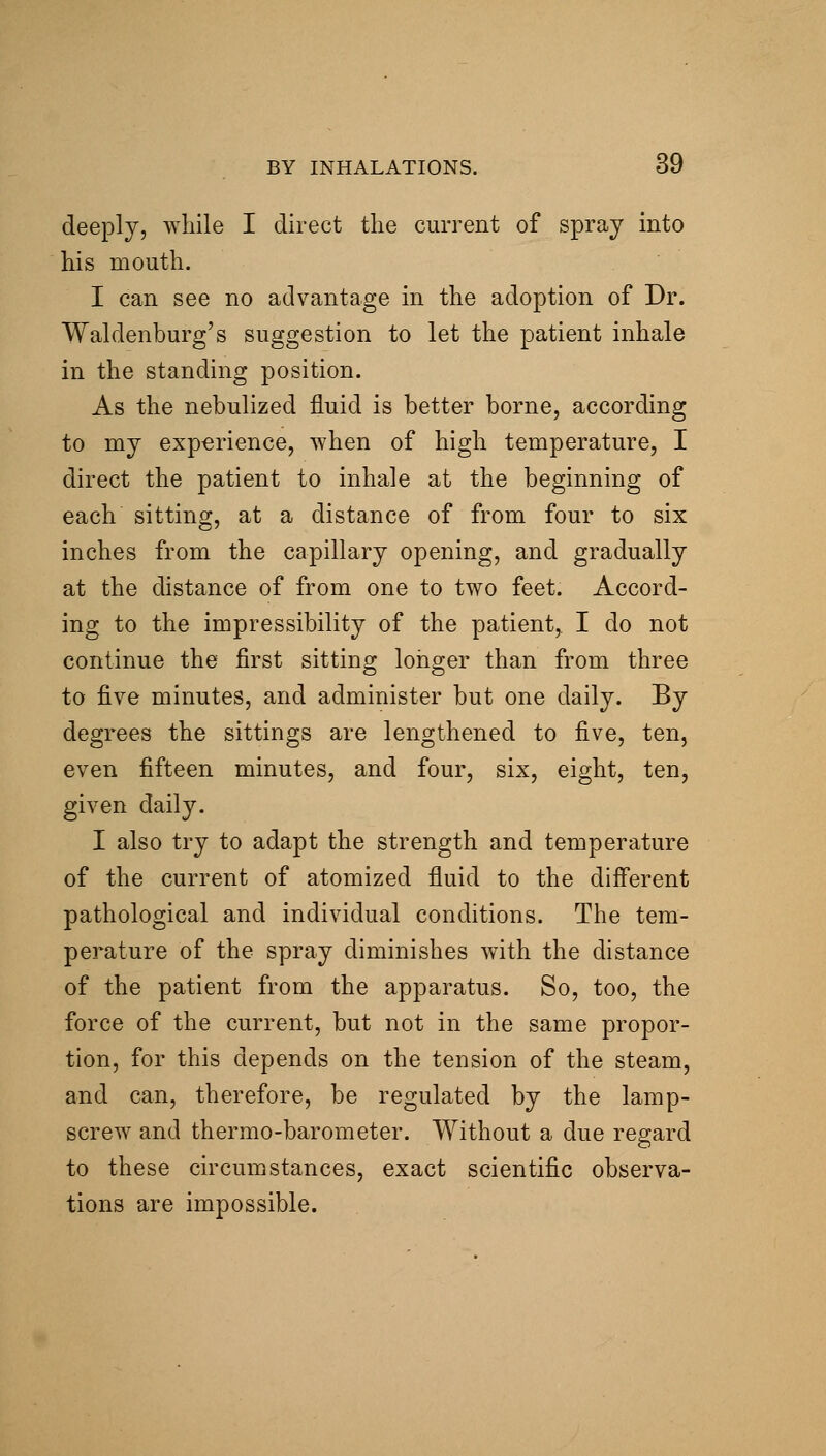 deeply, while I direct the current of spray into his mouth. I can see no advantage in the adoption of Dr. Waldenburg's suggestion to let the patient inhale in the standing position. As the nebulized fluid is better borne, according to my experience, when of high temperature, I direct the patient to inhale at the beginning of each sitting, at a distance of from four to six inches from the capillary opening, and gradually at the distance of from one to two feet. Accord- ing to the impressibility of the patient,. I do not continue the first sitting longer than from three to five minutes, and administer but one daily. By degrees the sittings are lengthened to five, ten, even fifteen minutes, and four, six, eight, ten, given daily. I also try to adapt the strength and temperature of the current of atomized fluid to the diff'erent pathological and individual conditions. The tem- perature of the spray diminishes with the distance of the patient from the apparatus. So, too, the force of the current, but not in the same propor- tion, for this depends on the tension of the steam, and can, therefore, be regulated by the lamp- screw and thermo-barometer. Without a due regard to these circumstances, exact scientific observa- tions are impossible.