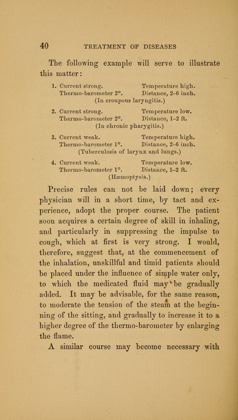 The following example will serve to illustrate this matter: 1. Current strong. Temperature high. Thermo-barometer 2°. Distance, 2-6 inch. (In croujDOUs laryngitis.) 2. Current strong. Temperature low. Tliermo-barometer 2°. Distance, 1-2 ft. (In chronic pharygitis.) 3. Current weak. Temperature high. Thermo-barometer 1°. Distance, 2-6 inch. (Tuberculosis of larynx and lungs.) 4. Current weak. Temperature low. Thermo-barometer 1°. Distance, 1-2 ft. (Haemoptysis.) Precise rules can not be laid down; every physician w^ill in a short time, by tact and ex- perience, adopt the proper course. The patient soon acquires a certain degree of skill in inhaling, and particularly in suppressing the impulse to cough, which at first is very strong. I would, therefore, suggest that, at the commencement of the inhalation, unskillful and timid patients should be placed under the influence of simple water only, to which the medicated fluid may ^ be gradually added. It may be advisable, for the same reason, to moderate the tension of the steam at the begin- ning of the sitting, and gradually to increase it to a higher degree of the thermo-barometer by enlarging the flame. A similar course may become necessary with