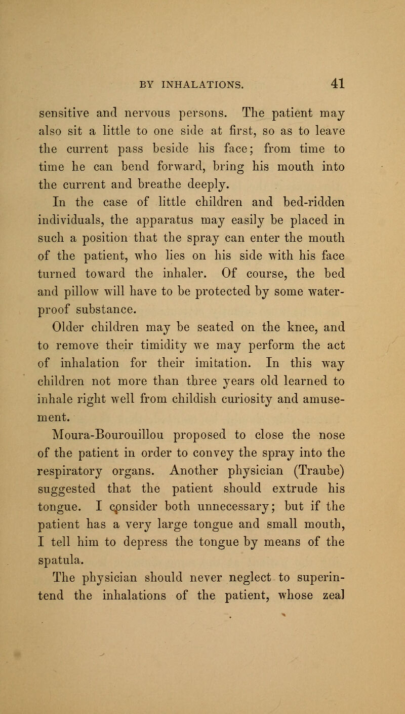 sensitive and nervous persons. The patient may also sit a little to one side at first, so as to leave the current pass beside his face; from time to time he can bend forward, bring his mouth into the current and breathe deeply. In the case of little children and bed-ridden individuals, the apparatus may easily be placed in such a position that the spray can enter the mouth of the patient, who lies on his side with his face turned toward the inhaler. Of course, the bed and pillow^ will have to be protected by some water- proof substance. Older children may be seated on the knee, and to remove their timidity we may perform the act of inhalation for their imitation. In this way children not more than three years old learned to inhale right well from childish curiosity and amuse- ment. Moura-Bourouillou proposed to close the nose of the patient in order to convey the spray into the respiratory organs. Another physician (Traube) suggested that the patient should extrude his tongue. I cpnsider both unnecessary; but if the patient has a very large tongue and small mouth, I tell him to depress the tongue by means of the spatula. The physician should never neglect to superin- tend the inhalations of the patient, whose zeal