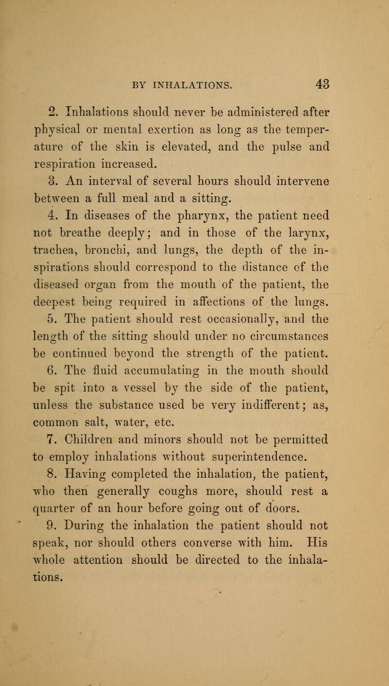 2. Inhalations should never be administered after physical or mental exertion as long as the temper- ature of the skin is elevated, and the pulse and respiration increased. 3. An interval of several hours should intervene betAveen a full meal and a sitting. 4. In diseases of the pharynx, the patient need not breathe deeply; and in those of the larynx, trachea, bronchi, and lungs, the depth of the in- spirations should correspond to the distance of the diseased organ from the mouth of the patient, the deepest being required in affections of the lungs. 5. The patient should rest occasionally, and the length of the sitting should under no circumstances be continued beyond the strength of the patient. 6. The fluid accumulating in the mouth should be spit into a vessel by the side of the patient, unless the substance used be very indifferent; as, common salt, water, etc. 7. Children and minors should not be permitted to employ inhalations without superintendence. 8. Having completed the inhalation, the patient, who then generally coughs more, should rest a quarter of an hour before going out of doors. 9. During the inhalation the patient should not speak, nor should others converse with him. His whole attention should be directed to the inhala- tions.