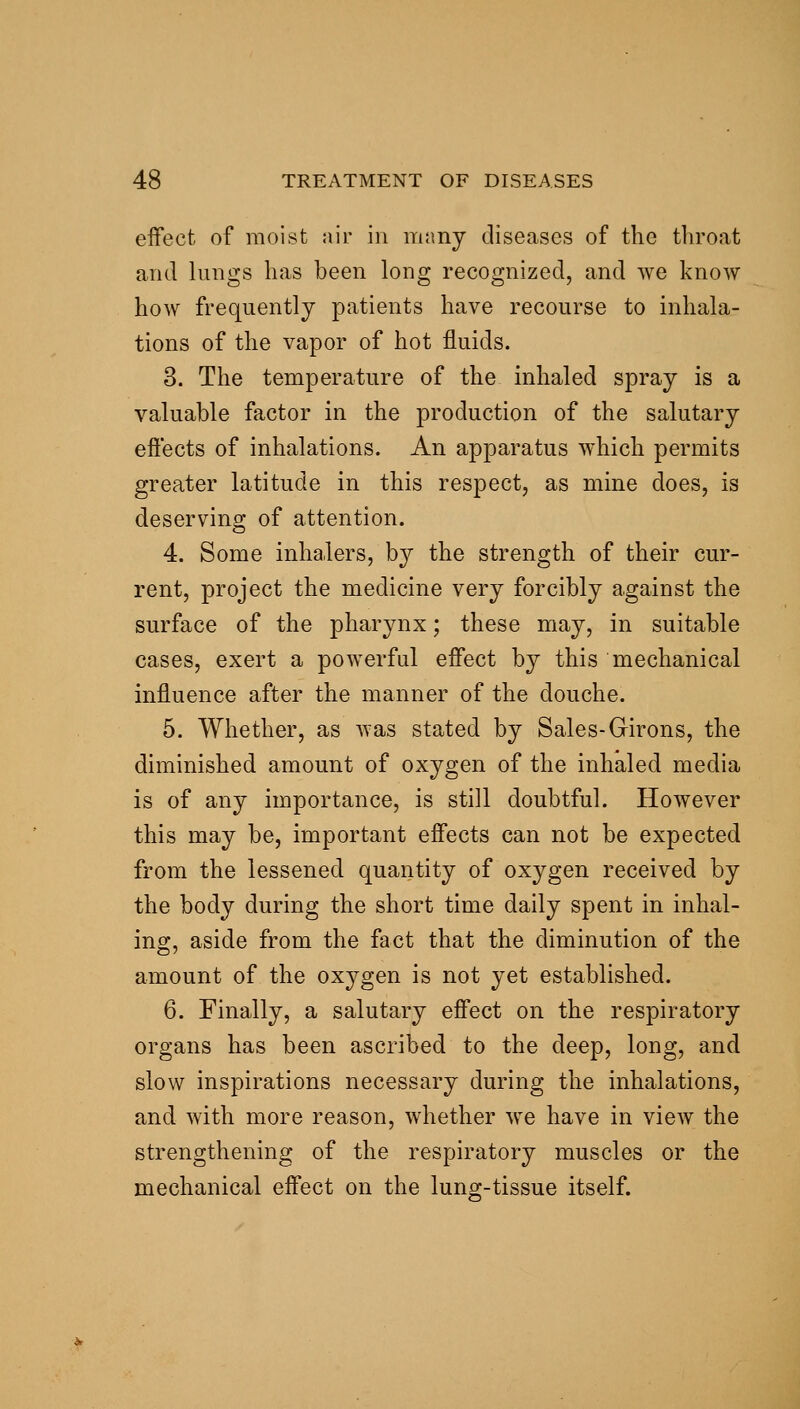 effect of moist air in msmy diseases of the throat and lungs has been long recognized, and we know how frequently patients have recourse to inhala- tions of the vapor of hot fluids. 3. The temperature of the inhaled spray is a valuable factor in the production of the salutary effects of inhalations. An apparatus which permits greater latitude in this respect, as mine does, is deserving of attention. 4. Some inhalers, by the strength of their cur- rent, project the medicine very forcibly against the surface of the pharynx; these may, in suitable cases, exert a powerful effect by this mechanical influence after the manner of the douche. 5. Whether, as was stated by Sales-Girons, the diminished amount of oxygen of the inhaled media is of any importance, is still doubtful. However this may be, important effects can not be expected from the lessened quantity of oxygen received by the body during the short time daily spent in inhal- ing, aside from the fact that the diminution of the amount of the oxygen is not yet established. 6. Finally, a salutary effect on the respiratory organs has been ascribed to the deep, long, and slow inspirations necessary during the inhalations, and with more reason, whether we have in view the strengthening of the respiratory muscles or the mechanical effect on the lung-tissue itself.