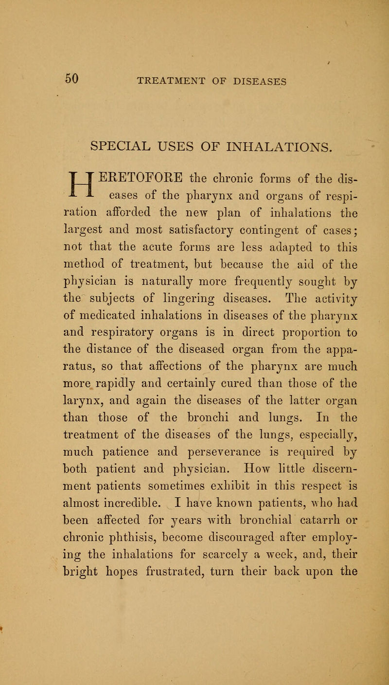 SPECIAL USES OF INHALATIONS. HERETOFORE the chronic forms of the dis- eases of the pharynx and organs of respi- ration afforded the new plan of inhalations the largest and most satisfactory contingent of cases; not that the acute forms are less adapted to this method of treatment, but because the aid of the physician is naturally more frequently sought by the subjects of lingering diseases. The activity of medicated inhalations in diseases of the pharynx and respiratory organs is in direct proportion to the distance of the diseased organ from the appa- ratus, so that affections of the pharynx are much more rapidly and certainly cured than those of the larynx, and again the diseases of the latter organ than those of the bronchi and lungs. In the treatment of the diseases of the lungs, especially, much patience and perseverance is required by both patient and physician. How little discern- ment patients sometimes exhibit in this respect is almost incredible. I have known patients, who had been affected for years with bronchial catarrh or chronic phthisis, become discouraged after employ- ing the inhalations for scarcely a week, and, their bright hopes frustrated, turn their back upon the