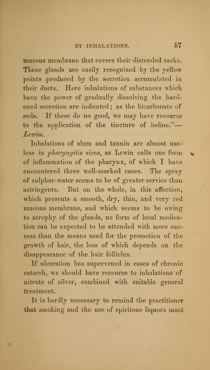 mucous membrane that covers their distended sacks. These glands are easily recognized by the ^^ellow points produced by the secretion accumulated in their ducts. Here inhalations of substances Avhich have the power of gradually dissolving the hard- ened secretion are indicated; as the bicarbonate of soda. If these do no good, we may have recourse to the application of the tincture of iodine.— Leivin. Inhalations of alum and tannin are almost use- less in pharyngitis sicca, as Lewin calls one form of inflammation of the pharynx, of which I have encountered three well-marked cases. The spray of sulphur-water seems to be of greater service than astringents. But on the whole, in this affection, which presents a smooth, dry, thin, and very red mucous membrane, and which seems to be owing to atrophy of the glands, no form of local medica- tion can be expected to be attended with more suc- cess than the means used for the promotion of the growth of hair, the loss of which depends on the disappearance of the hair follicles. If ulceration has supervened in cases of chronic catarrh, we should have recourse to inhalations of nitrate of silver, combined with suitable general treatment. It is hardly necessary to remind the practitioner that smoking and the use of spiritous liquors must