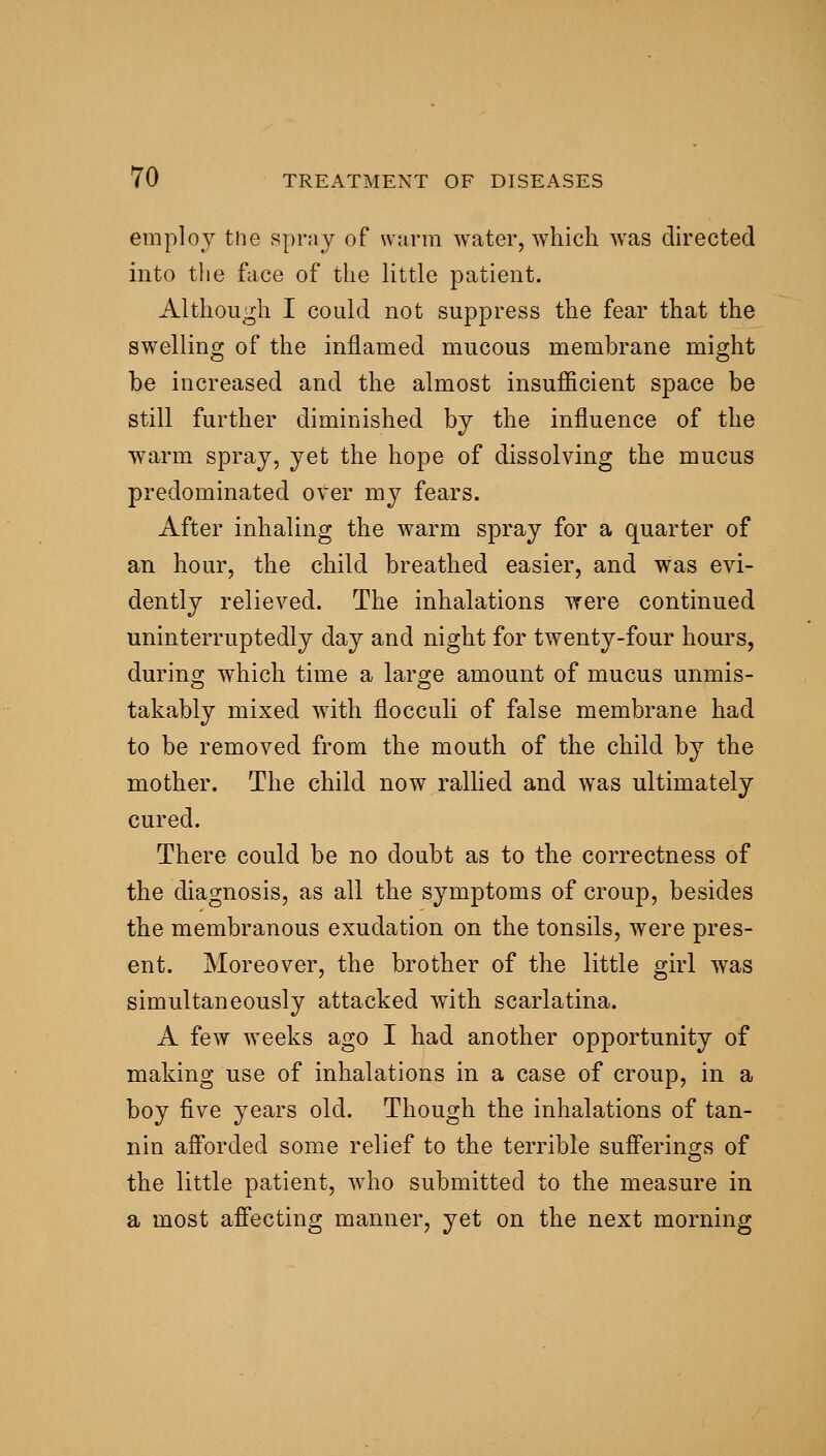 employ ttie sprny of warm water, which Avas directed into the face of the Uttle patient. Although I could not suppress the fear that the swellino- of the inflamed mucous membrane mio;ht be increased and the almost insufficient space be still further diminished by the influence of the warm spray, yet the hope of dissolving the mucus predominated over my fears. After inhaling the warm spray for a quarter of an hour, the child breathed easier, and was evi- dently relieved. The inhalations were continued uninterruptedly day and night for twenty-four hours, during which time a large amount of mucus unmis- takably mixed with flocculi of false membrane had to be removed from the mouth of the child by the mother. The child now rallied and was ultimately cured. There could be no doubt as to the correctness of the diagnosis, as all the symptoms of croup, besides the membranous exudation on the tonsils, were pres- ent. Moreover, the brother of the little girl was simultaneously attacked with scarlatina. A few weeks ago I had another opportunity of making use of inhalations in a case of croup, in a boy five years old. Though the inhalations of tan- nin afforded some relief to the terrible sufierings of the little patient, who submitted to the measure in a most afiecting manner, yet on the next morning