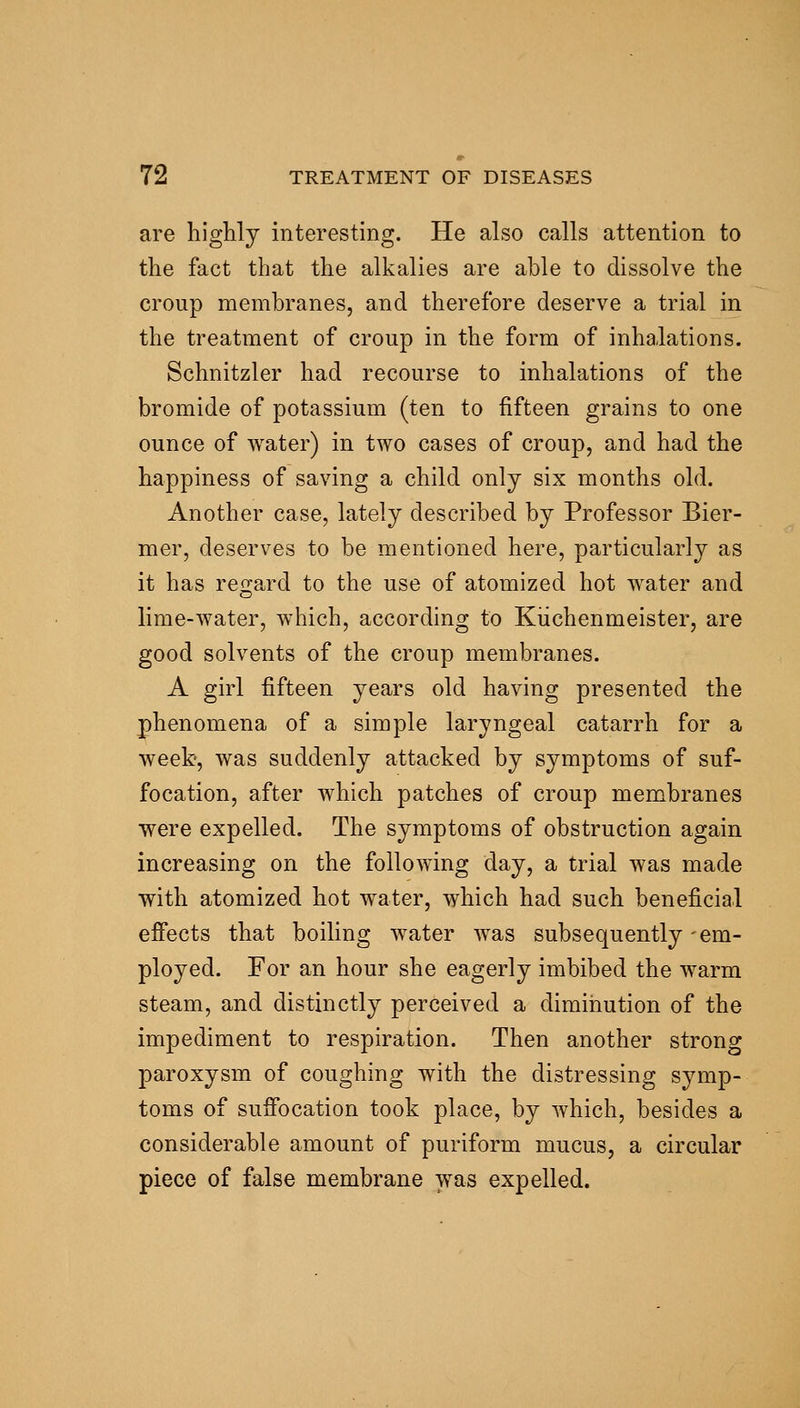 are highly interesting. He also calls attention to the fact that the alkalies are able to dissolve the croup membranes, and therefore deserve a trial in the treatment of croup in the form of inhalations. Schnitzler had recourse to inhalations of the bromide of potassium (ten to fifteen grains to one ounce of water) in two cases of croup, and had the happiness of saving a child only six months old. Another case, lately described by Professor Bier- mer, deserves to be mentioned here, particularly as it has regard to the use of atomized hot water and lime-water, which, according to Küchenmeister, are good solvents of the croup membranes. A girl fifteen years old having presented the phenomena of a simple laryngeal catarrh for a week', was suddenly attacked by symptoms of suf- focation, after which patches of croup membranes were expelled. The symptoms of obstruction again increasing on the following day, a trial was made with atomized hot water, which had such beneficial effects that boiling water was subsequently -em- ployed. For an hour she eagerly imbibed the warm steam, and distinctly perceived a diminution of the impediment to respiration. Then another strong paroxysm of coughing with the distressing symp- toms of suö*ocation took place, by which, besides a considerable amount of puriform mucus, a circular piece of false membrane was expelled.