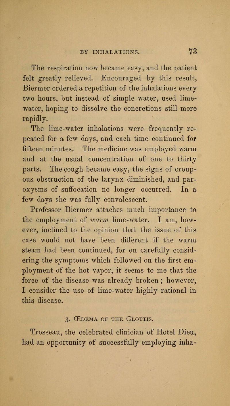 The respiration now became easy, and the patient felt greatly relieved. Encouraged by this result, Biermer ordered a repetition of the inhalations every two hours, but instead of simple water, used lime- water, hoping to dissolve the concretions still more rapidly. The lime-water inhalations were frequently re- peated for a few days, and each time continued for fifteen minutes. The medicine was employed warm and at the usual concentration of one to thirty parts. The cough became easy, the signs of croup- ous obstruction of the larynx diminished, and par- oxysms of suffocation no longer occurred. In a few days she was fully convalescent. Professor Biermer attaches much importance to the employment of luarm lime-water. I am, how- ever, inclined to the opinion that the issue of this case Avould not have been different if the warm steam had been continued, for on carefully consid- ering the symptoms which followed on the first em- ployment of the hot vapor, it seems to me that the force of the disease was already broken; however, I consider the use. of lime-water highly rational in this disease. 3. CEdema of the Glottis. Trosseau, the celebrated clinician of Hotel Dieu, had an opportunity of successfully employing inha-