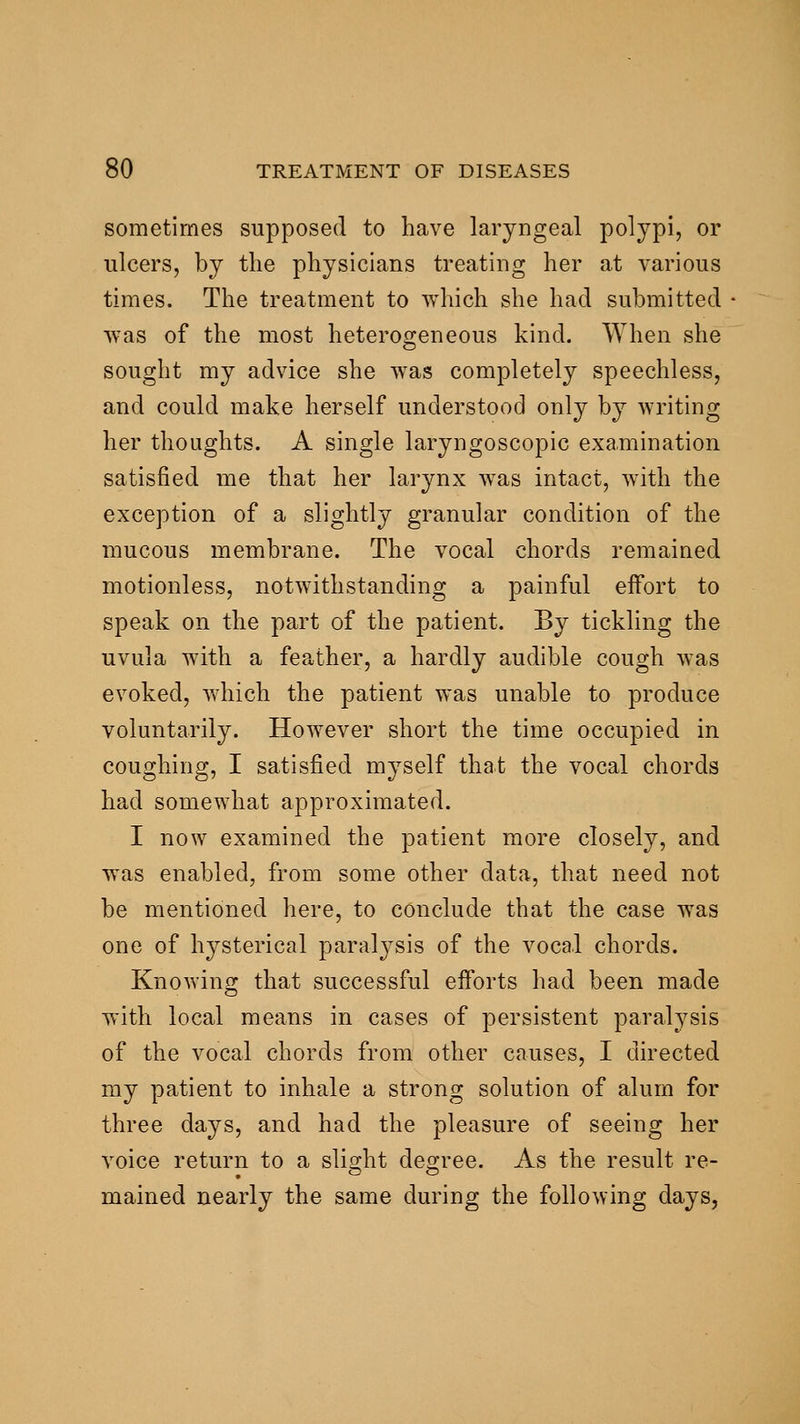 sometimes supposed to have laryngeal polypi, or ulcers, by the physicians treating her at various times. The treatment to which she had submitted was of the most heterogeneous kind. When she sought my advice she was completely speechless, and could make herself understood only by writing her thoughts. A single laryngoscopic examination satisfied me that her larynx was intact, with the exception of a slightly granular condition of the mucous membrane. The vocal chords remained motionless, notwithstanding a painful effort to speak on the part of the patient. By tickling the uvula with a feather, a hardly audible cough was evoked, v>^hich the patient was unable to produce voluntarily. However short the time occupied in coughing, I satisfied myself that the vocal chords had somewhat approximated. I now examined the patient more closely, and was enabled, from some other data, that need not be mentioned here, to conclude that the case was one of hysterical paralysis of the vocal chords. Knowing that successful efforts had been made with local means in cases of persistent paralj^sis of the vocal chords from other causes, I directed my patient to inhale a strong solution of alum for three days, and had the pleasure of seeing her voice return to a slight degree. As the result re- mained nearly the same during the following days,