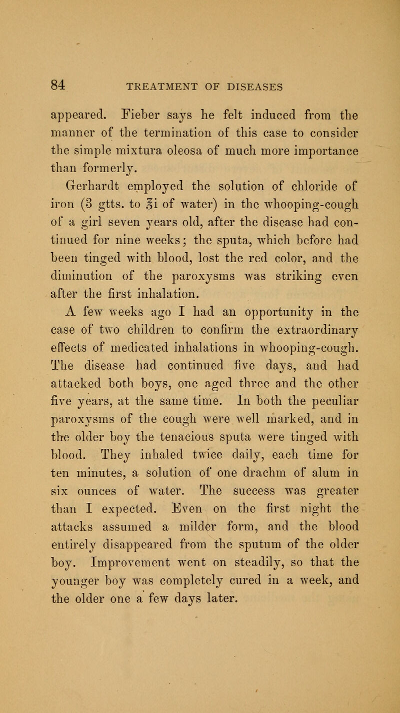 appeared. Fieber says he felt induced from the manner of the termination of this case to consider the simple mixtura oleosa of much more importance than formerly. Gerhardt employed the solution of chloride of iron (3 gtts. to E'l of water) in the whooping-cough of a girl seven years old, after the disease had con- tinued for nine weeks; the sputa, w^hich before had been tinged with blood, lost the red color, and the diminution of the paroxysms was striking even after the first inhalation. A few weeks ago I had an opportunity in the case of two children to confirm the extraordinary effects of medicated inhalations in whooping-cough. The disease had continued five davs, and had attacked both boys, one aged three and the other five years, at the same time. In both the peculiar paroxysms of the cough were well marked, and in the older boy the tenacious sputa were tinged with blood. They inhaled twice daily, each time for ten minutes, a solution of one drachm of alum in six ounces of w^ater. The success was greater than I expected. Even on the first night the attacks assumed a milder form, and the blood entirely disappeared from the sputum of the older boy. Improvement went on steadily, so that the younger boy was completely cured in a week, and the older one a few days later.