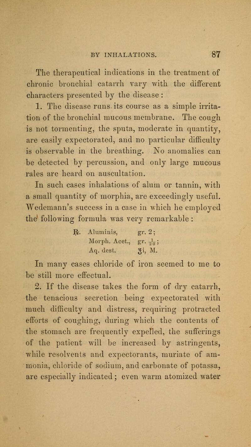 The therapeutical indications in the treatment of chronic bronchial catarrh vary with the different characters presented by the disease : 1. The disease runs, its course as a simple irrita- tion of the bronchial mucous membrane. The cough is not tormenting, the sputa, moderate in quantity, are easily expectorated, and no particular difficulty is observable in the breathing. No anomalies can be detected by percussion, and only large mucous rales are heard on auscultation. In such cases inhalations of alum or tannin, with a small quantity of morphia, are exceedingly useful. Wedemann's success in a case in which he employed the' following formula was very remarkable : ]^, Aluminis, gr. 2; Morph. Acet., gr. Jg; Aq. clest. gi, M. In many cases chloride of iron seemed to me to be still more effectual. 2. If the disease takes the form of dry catarrh, the tenacious secretion being expectorated with much difficulty and distress, requiring protracted efforts of coughing, during which the contents of the stomach are frequently expelled, the sufferings of the patient will be increased by astringents, while resolvents and expectorants, muriate of am- monia, chloride of sodium, and carbonate of potassa, are especially indicated; even warm atomized water
