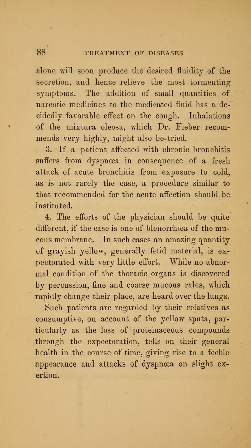 alone will soon produce the desired fluidity of the secretion, and hence relieve the most tormenting symptoms. The addition of small quantities of narcotic medicines to the medicated fluid has a de- cidedly favorable effect on the cough. Inhalations of the mixtura oleosa, which Dr. Fieber recom- mends very highly, might also be-tried. 3. If a patient affected with chronic bronchitis suffers from dyspnoea in consequence of a fresh attack of acute bronchitis from exposure to cold, as is not rarely the case, a procedure similar to that recommended for the acute affection should be instituted. 4. The efforts of the physician should be quite different, if the case is one of blenorrhoea of the mu- cous membrane. In such cases an amazing quantity of grayish yellow, generally fetid material, is ex- pectorated with very little effort. While no abnor- mal condition of the thoracic organs is discovered by percussion, fine and coarse mucous rales, which rapidly change their place, are heard over the lungs. Such patients are regarded by their relatives as consumptive, on account of the yellow sputa, par- ticularly as the loss of proteinaceous compounds through the expectoration, tells on their general health in the course of time, giving rise to a feeble appearance and attacks of dyspnoea on slight ex- ertion.
