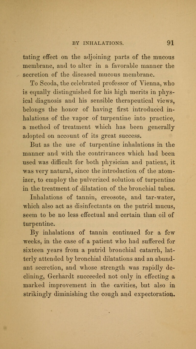 tating effect on the adjoining parts of tlie mucous membrane, and to alter in a favorable manner the secretion of the diseased mucous membrane. To Scoda, the celebrated professor of Vienna, who is equally distinguished for his high merits in phys- ical diagnosis and his sensible therapeutical views, belongs the honor of having first introduced in- halations of the vapor of turpentine into practice, a method of treatment which has been generally adopted on account of its great success. But as the use of turpentine inhalations in the manner and with the contrivances w4iich had been used was difficult for both physician and patient, it was very natural, since the introduction of the atom- izer, to employ the pulverized solution of turpentine in the treatment of dilatation of the bronchial tubes. Inhalations of tannin, creosote, and tar-water, which also act as disinfectants on the putrid mucus, seem to be no less effectual and certain than oil of turpentine. By inhalations of tannin continued for a few weeks, in the case of a patient who had suffered for sixteen years from a putrid bronchial catarrh, lat- terly attended by bronchial dilatations and an abund- ant secretion, and whose strength was rapidly de- clining, Gerhardt succeeded not only in effecting a marked improvement in the cavities, but also in strikingly diminishing the cough and expectoration.