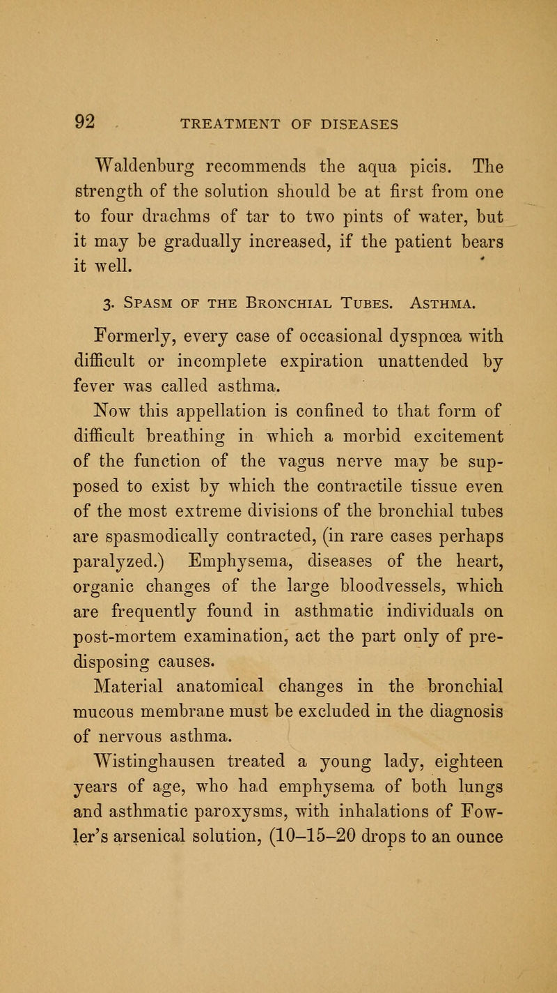 Waldenburg recommends the aqua picis. The strength of the solution should be at first from one to four drachms of tar to two pints of water, but it may be gradually increased, if the patient bears it well. 3. Spasm of the Bronchial Tubes. Asthma. Formerly, every case of occasional dyspnoea with difficult or incomplete expiration unattended by fever was called asthma. Now this appellation is confined to that form of difficult breathing in which a morbid excitement of the function of the vagus nerve may be sup- posed to exist by which the contractile tissue even of the most extreme divisions of the bronchial tubes are spasmodically contracted, (in rare cases perhaps paralyzed.) Emphysema, diseases of the heart, organic changes of the large bloodvessels, which are frequently found in asthmatic individuals on post-mortem examination, act the part only of pre- disposing causes. Material anatomical changes in the bronchial mucous membrane must be excluded in the diagnosis of nervous asthma. Wistinghausen treated a young lady, eighteen years of age, who had emphysema of both lungs and asthmatic paroxysms, with inhalations of Fow- ler's arsenical solution, (10-15-20 drops to an ounce