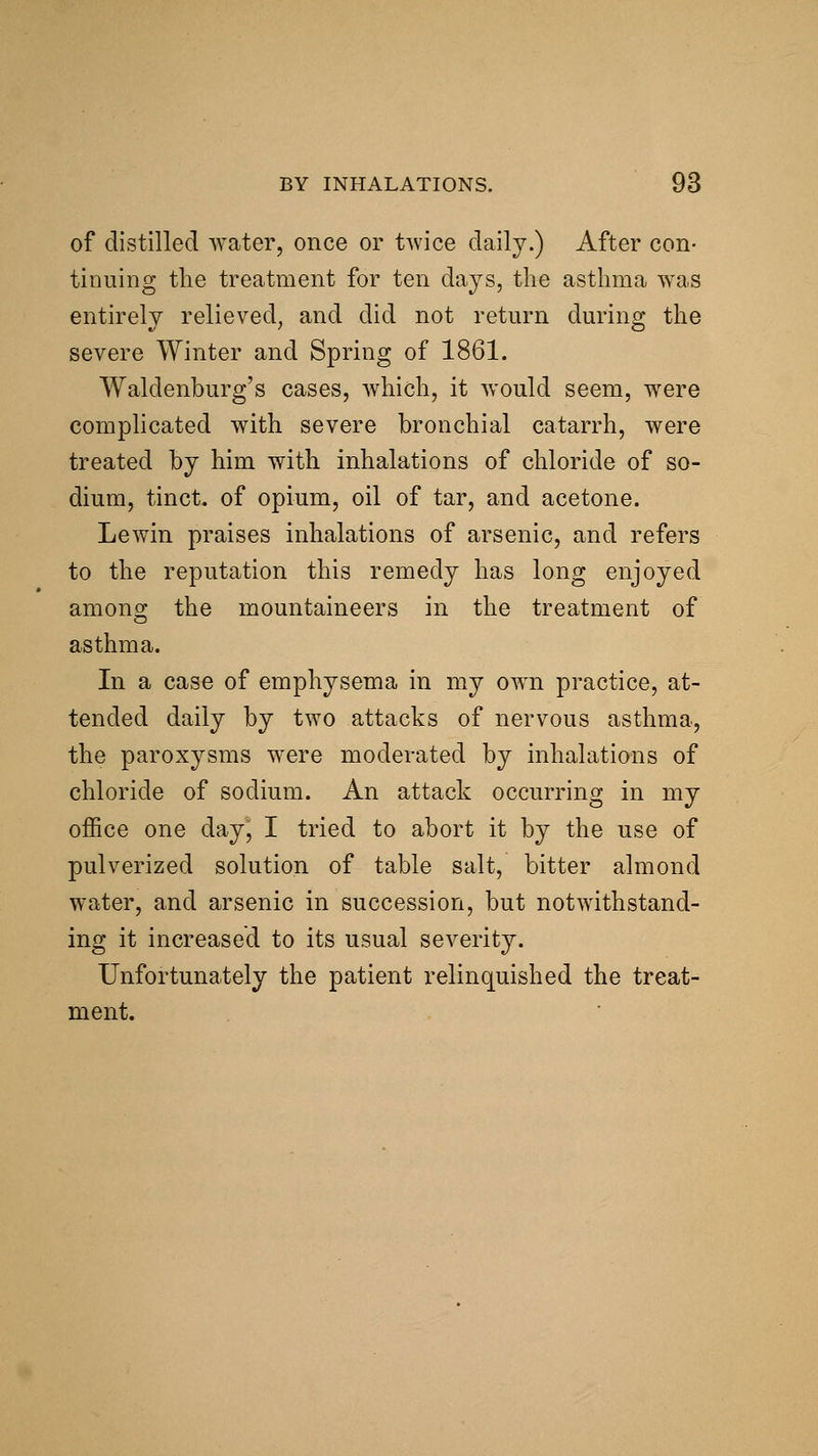 of distilled water, once or twice daily.) After con- tinuing the treatment for ten days, the asthma was entirely relieved, and did not return during the severe Winter and Spring of 1861. Waldenburg's cases, which, it would seem, were complicated with severe bronchial catarrh, were treated by him with inhalations of chloride of so- dium, tinct. of opium, oil of tar, and acetone. Lewin praises inhalations of arsenic, and refers to the reputation this remedy has long enjoyed among the mountaineers in the treatment of asthma. In a case of emphysema in my own practice, at- tended daily by two attacks of nervous asthma, the paroxysms were moderated by inhalations of chloride of sodium. An attack occurring in my office one dayj I tried to abort it by the use of pulverized solution of table salt, bitter almond water, and arsenic in succession, but notwithstand- ing it increased to its usual severity. Unfortunately the patient relinquished the treat- ment.