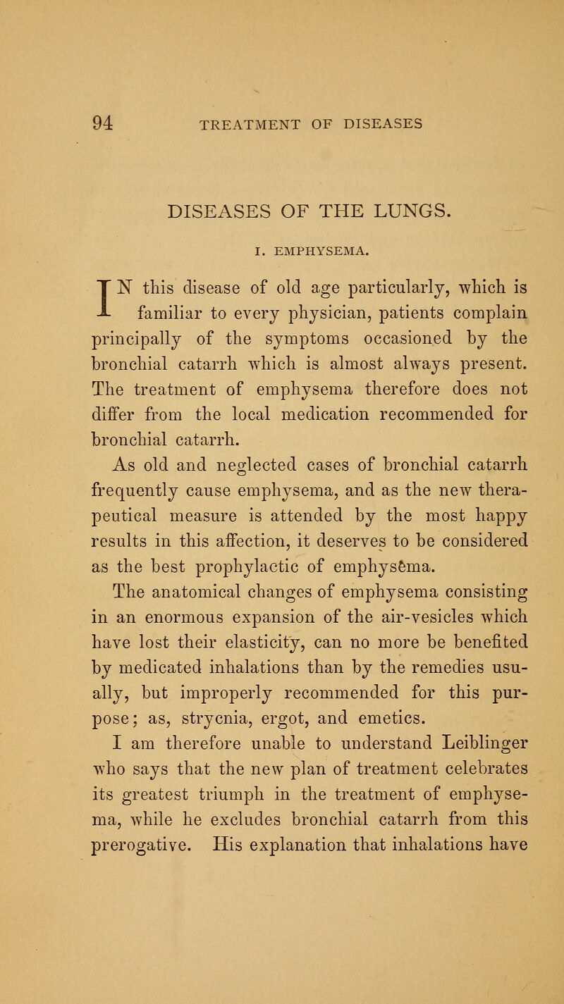 DISEASES OF THE LUNGS. I. EMPHYSEMA. IN this disease of old age particularly, which is familiar to every physician, patients complain principally of the symptoms occasioned by the bronchial catarrh which is almost always present. The treatment of emphysema therefore does not differ from the local medication recommended for bronchial catarrh. As old and neglected cases of bronchial catarrh frequently cause emphysema, and as the new thera- peutical measure is attended by the most happy results in this affection, it deserves to be considered as the best prophylactic of emphys&ma. The anatomical changes of emphysema consisting in an enormous expansion of the air-vesicles which have lost their elasticity, can no more be benefited by medicated inhalations than by the remedies usu- ally, but improperly recommended for this pur- pose; as, strycnia, ergot, and emetics. I am therefore unable to understand Leiblinger who says that the new plan of treatment celebrates its greatest triumph in the treatment of emphyse- ma, while he excludes bronchial catarrh from this prerogative. His explanation that inhalations have