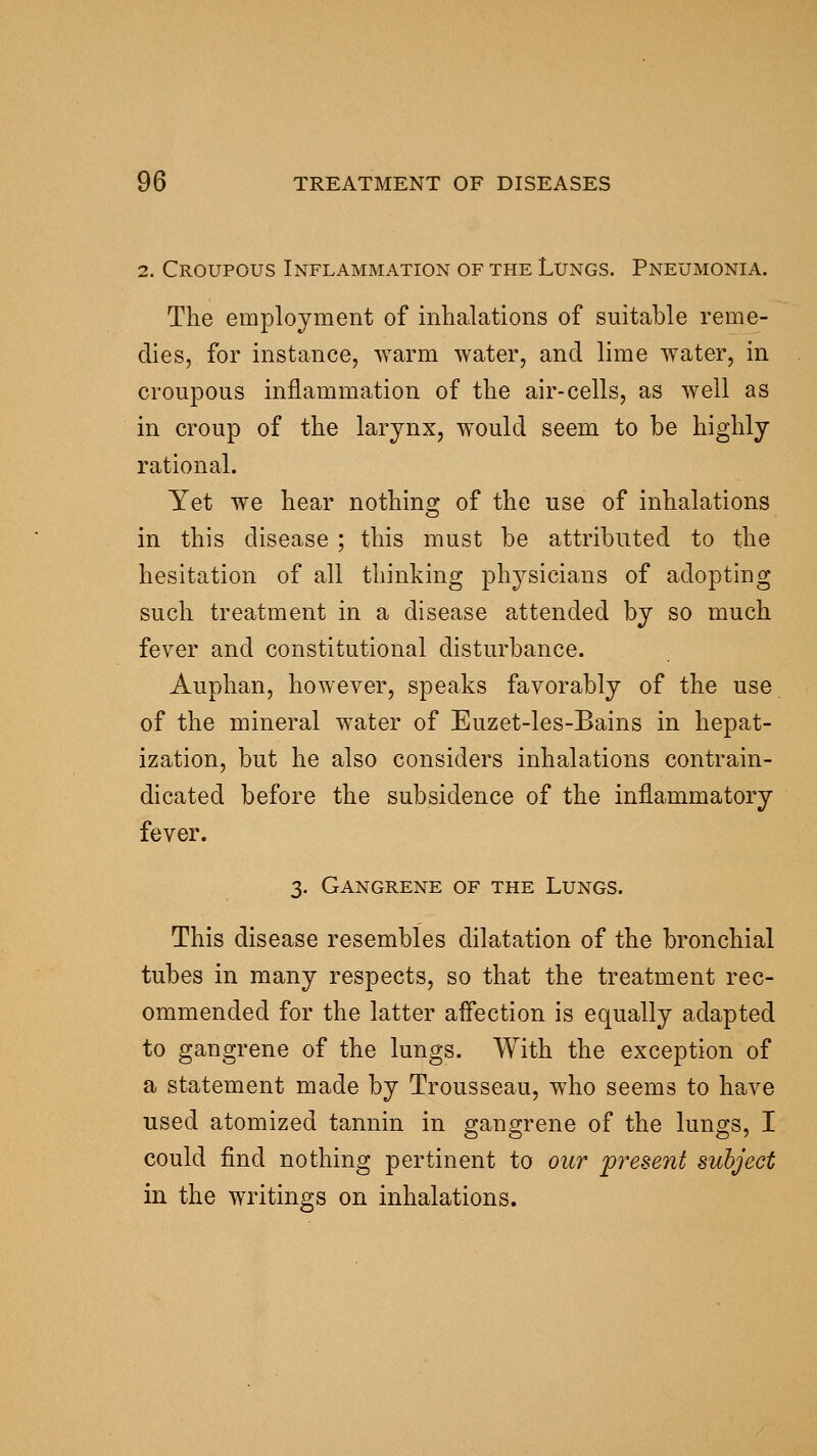 2. Croupous Inflammation of the Lungs. Pneumonia. The employment of inhalations of suitable reme- dies, for instance, ^Yarm water, and lime water, in croupous inflammation of the air-cells, as well as in croup of the larynx, would seem to be highly rational. Yet we hear nothing of the use of inhalations in this disease ; this must be attributed to the hesitation of all thinking physicians of adopting such treatment in a disease attended by so much fever and constitutional disturbance. Auphan, however, speaks favorably of the use of the mineral water of Euzet-les-Bains in hepat- ization, but he also considers inhalations contrain- dicated before the subsidence of the inflammatory fever. 3. Gangrene of the Lungs. This disease resembles dilatation of the bronchial tubes in many respects, so that the treatment rec- ommended for the latter affection is equally adapted to gangrene of the lungs. With the exception of a statement made by Trousseau, who seems to have used atomized tannin in gangrene of the lungs, I could find nothing pertinent to our present subject in the writings on inhalations.