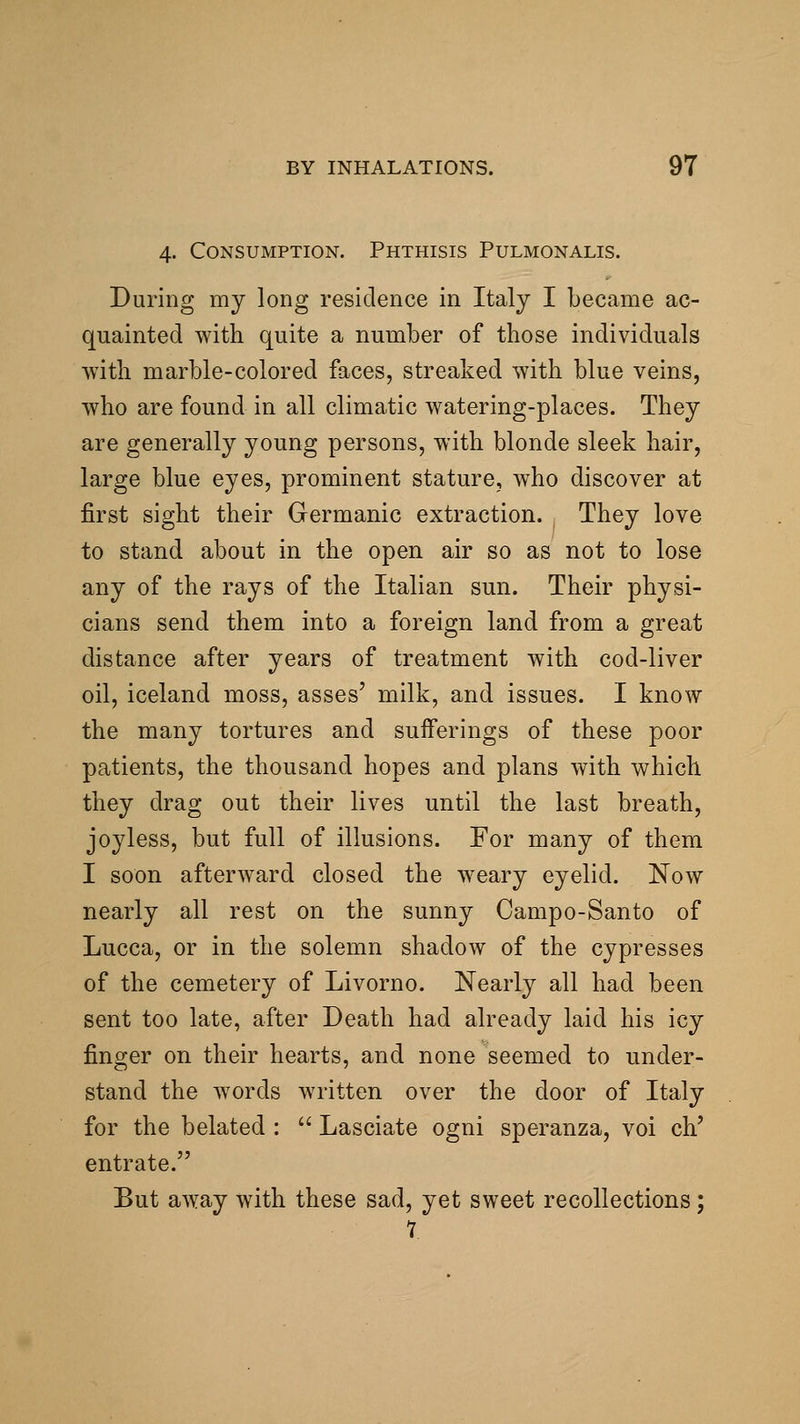 4. Consumption. Phthisis Pulmonalis. During my long residence in Italy I became ac- quainted with quite a number of those individuals with marble-colored faces, streaked with blue veins, who are found in all climatic watering-places. They are generally young persons, with blonde sleek hair, large blue eyes, prominent stature, who discover at first sight their Germanic extraction. They love to stand about in the open air so as not to lose any of the rays of the Italian sun. Their physi- cians send them into a foreign land from a great distance after years of treatment with cod-liver oil, Iceland moss, asses' milk, and issues. I know the many tortures and sufferings of these poor patients, the thousand hopes and plans with which they drag out their lives until the last breath, joyless, but full of illusions. For many of them I soon afterward closed the weary eyelid. Now nearly all rest on the sunny Campo-Santo of Lucca, or in the solemn shadow of the cypresses of the cemetery of Livorno. Nearly all had been sent too late, after Death had already laid his icy finger on their hearts, and none seemed to under- stand the words written over the door of Italy for the belated :  Lasciate ogni speranza, voi ch' entrate. But away with these sad, yet sweet recollections; 1.
