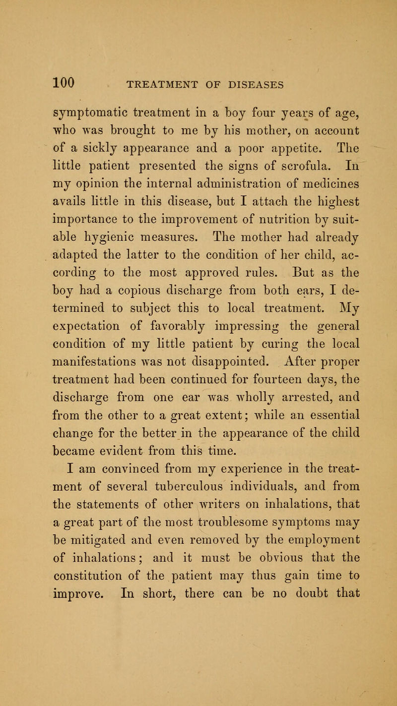 symptomatic treatment in a boy four years of age, who was brought to me by his mother, on account of a sickly appearance and a poor appetite. The little patient presented the signs of scrofula. In my opinion the internal administration of medicines avails little in this disease, but I attach the highest importance to the improvement of nutrition by suit- able hygienic measures. The mother had already adapted the latter to the condition of her child, ac- cording to the most approved rules. But as the boy had a copious discharge from both ears, I de- termined to subject this to local treatment. My expectation of favorably impressing the general condition of my little patient by curing the local manifestations was not disappointed. After proper treatment had been continued for fourteen days, the discharge from one ear was wholly arrested, and from the other to a great extent; while an essential change for the better in the appearance of the child became evident from this time. I am convinced from my experience in the treat- ment of several tuberculous individuals, and from the statements of other writers on inhalations, that a great part of the most troublesome symptoms may be mitigated and even removed by the employment of inhalations; and it must be obvious that the constitution of the patient may thus gain time to improve. In short, there can be no doubt that