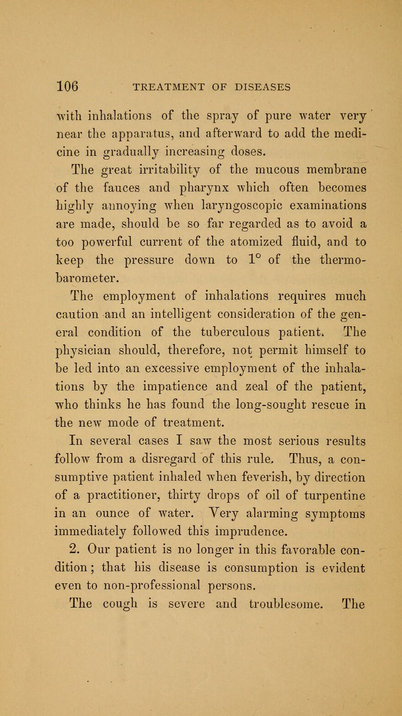with inhalations of the spray of pure water very near the apparatus, and afterward to add the medi- cine in gradually increasing doses. The great irritability of the mucous membrane of the fauces and pharynx which often becomes highly annoying when laryngoscopic examinations are made, should be so far regarded as to avoid a too powerful current of the atomized fluid, and to keep the pressure down to 1° of the thermo- barometer. The employment of inhalations requires much caution and an intelligent consideration of the gen- eral condition of the tuberculous patient. The physician should, therefore, not permit himself to be led into an excessive employment of the inhala- tions by the impatience and zeal of the patient, who thinks he has found the long-sought rescue in the new mode of treatment. In several cases I saw the most serious results follow from a disregard of this rule. Thus, a con- sumptive patient inhaled when feverish, by direction of a practitioner, thirty drops of oil of turpentine in an ounce of water. Very alarming symptoms immediately follow^ed this imprudence. 2. Our patient is no longer in this favorable con- dition ; that his disease is consumption is evident even to non-professional persons. The couo;h is severe and troublesome. The
