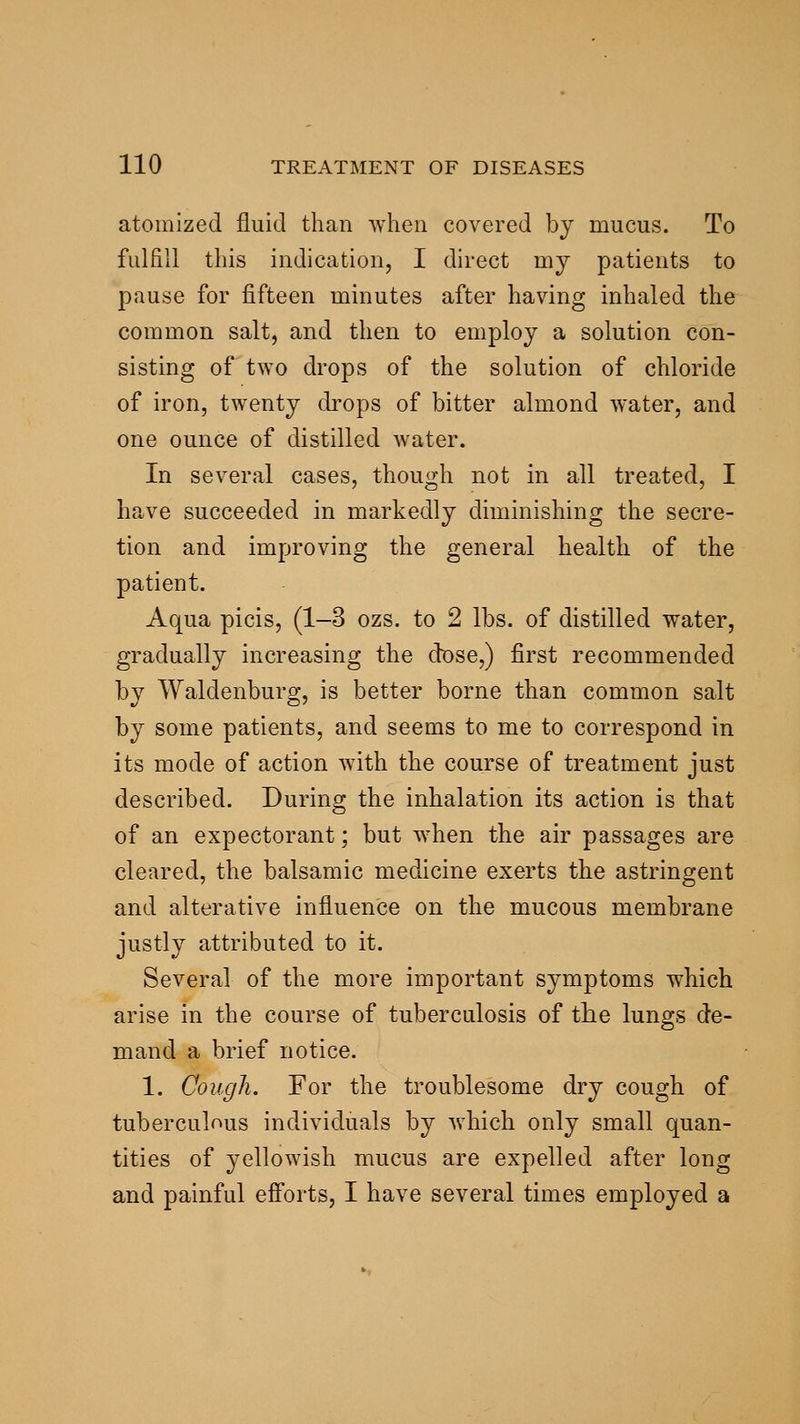 atomized fluid than when covered by mucus. To fulfill this indication, I direct my patients to pause for fifteen minutes after having inhaled the common salt, and then to employ a solution con- sisting of two drops of the solution of chloride of iron, twenty drops of bitter almond water, and one ounce of distilled water. In several cases, though not in all treated, I have succeeded in markedly diminishing the secre- tion and improving the general health of the patient. Aqua picis, (1-3 ozs. to 2 lbs. of distilled water, gradually increasing the dose,) first recommended by Waldenburg, is better borne than common salt by some patients, and seems to me to correspond in its mode of action with the course of treatment just described. During the inhalation its action is that of an expectorant; but when the air passages are cleared, the balsamic medicine exerts the astringent and alterative influence on the mucous membrane justly attributed to it. Several of the more important symptoms which arise in the course of tuberculosis of the lungs de- mand a brief notice. 1. Cough. For the troublesome dry cough of tuberculous individuals by which only small quan- tities of yellowish mucus are expelled after long and painful efiorts, I have several times employed a