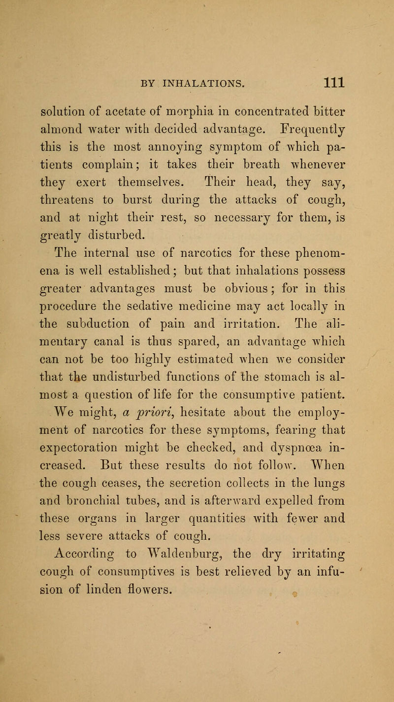 solution of acetate of morphia in concentrated bitter almond water with decided advantage. Frequently this is the most annoying symptom of which pa- tients complain; it takes their breath whenever they exert themselves. Their head, they say, threatens to burst during the attacks of cough, and at night their rest, so necessary for them, is greatly disturbed. The internal use of narcotics for these phenom- ena is well established; but that inhalations possess greater advantages must be obvious; for in this procedure the sedative medicine may act locally in the subduction of pain and irritation. The ali- mentary canal is thus spared, an advantage Avhich can not be too highly estimated when we consider that the undisturbed functions of the stomach is al- most a question of life for the consumptive patient. We might, a priori, hesitate about the employ- ment of narcotics for these symptoms, fearing that expectoration might be checked, and dyspnoea in- creased. But these results do not follow. When the couo;h ceases, the secretion collects in the luno;s and bronchial tubes, and is afterward expelled from these organs in larger quantities with fewer and less severe attacks of cough. According to Waldenburg, the dry irritating cough of consumptives is best relieved by an infu- sion of linden flowers.