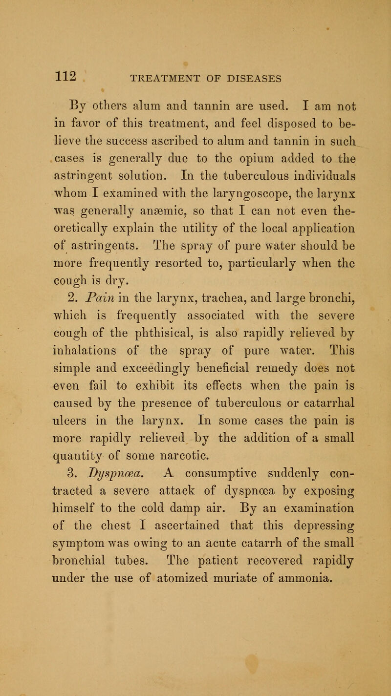 By others alum and tannin are used. I am not in favor of this treatment, and feel disposed to be- lieve the success ascribed to alum and tannin in such cases is generally due to the opium added to the astringent solution. In the tuberculous individuals whom I examined with the laryngoscope, the larynx was generally anaemic, so that I can not even the- oretically explain the utility of the local application of astringents. The spray of pure water should be more frequently resorted to, particularly when the cough is dry. 2. Paiji in the larynx, trachea, and large bronchi, which is frequently associated with the severe cough of the phthisical, is also rapidly relieved by inhalations of the spray of pure water. This simple and exceedingly beneficial remedy does not even fail to exhibit its effects when the pain is caused by the presence of tuberculous or catarrhal ulcers in the larynx. In some cases the pain is more rapidly relieved by the addition of a small quantity of some narcotic. 3. Dyspnoea. A consumptive suddenly con- tracted a severe attack of dyspnoea by exposing himself to the cold damp air. By an examination of the chest I ascertained that this depressing symptom was owing to an acute catarrh of the small bronchial tubes. The patient recovered rapidly under the use of atomized muriate of ammonia.