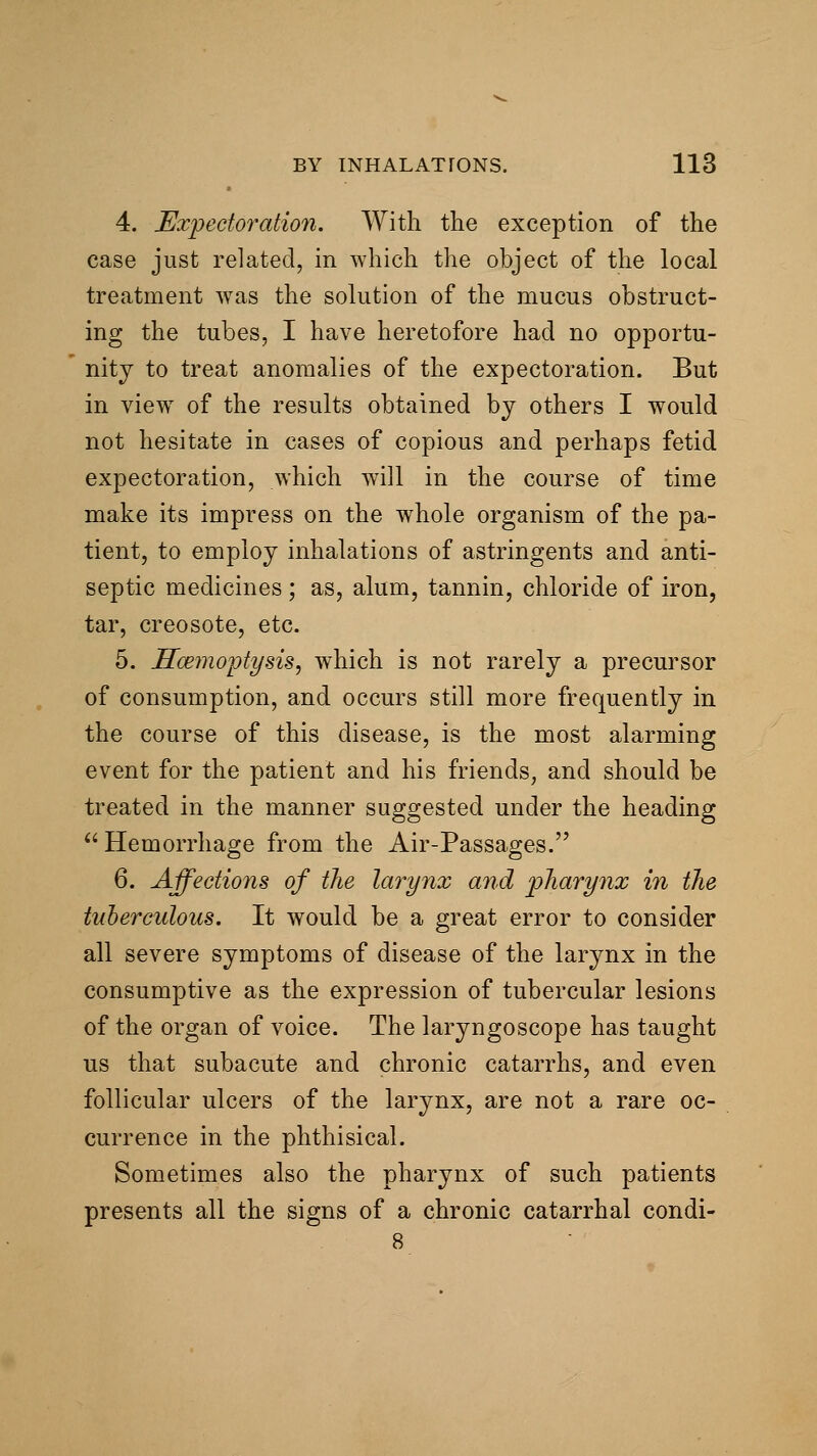 4. Expectoration. With the exception of the case just related, in which the object of the local treatment was the solution of the mucus obstruct- ing the tubes, I have heretofore had no opportu- nity to treat anomalies of the expectoration. But in view of the results obtained by others I would not hesitate in cases of copious and perhaps fetid expectoration, which will in the course of time make its impress on the whole organism of the pa- tient, to employ inhalations of astringents and anti- septic medicines; as, alum, tannin, chloride of iron, tar, creosote, etc. 5. ITcemoptysis, which is not rarely a precursor of consumption, and occurs still more frequently in the course of this disease, is the most alarming event for the patient and his friends, and should be treated in the manner suggested under the heading ^'Hemorrhage from the Air-Passages. 6. Affections of the larynx and pliarynx in the tuberculous. It would be a great error to consider all severe symptoms of disease of the larynx in the consumptive as the expression of tubercular lesions of the organ of voice. The laryngoscope has taught us that subacute and chronic catarrhs, and even follicular ulcers of the larynx, are not a rare oc- currence in the phthisical. Sometimes also the pharynx of such patients presents all the signs of a chronic catarrhal condi-