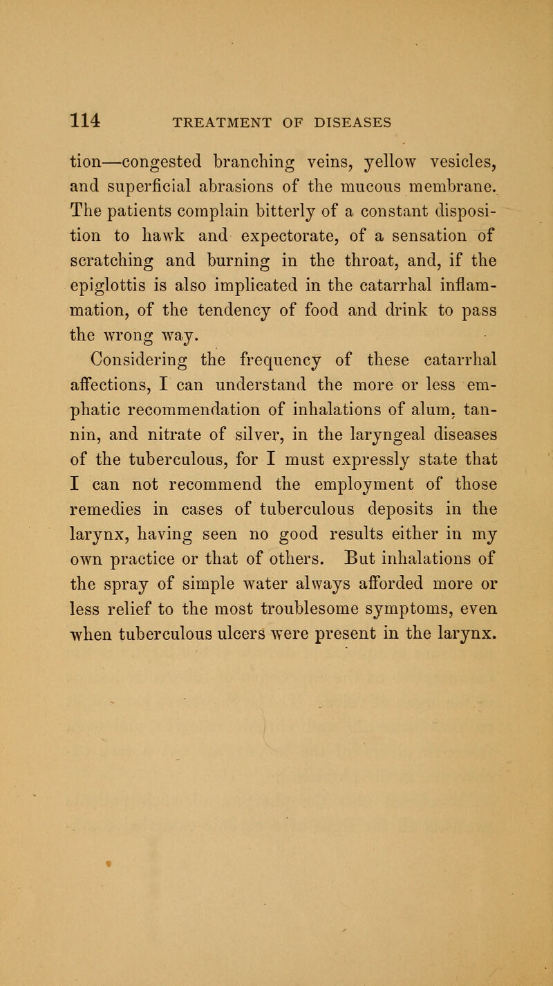 tion—congested branching veins, yellow vesicles, and superficial abrasions of the mucous membrane. The patients complain bitterly of a constant disposi- tion to hawk and expectorate, of a sensation of scratching and burning in the throat, and, if the epiglottis is also implicated in the catarrhal inflam- mation, of the tendency of food and drink to pass the wrong way. Considering the frequency of these catarrhal aifections, I can understand the more or less em- phatic recommendation of inhalations of alum, tan- nin, and nitrate of silver, in the laryngeal diseases of the tuberculous, for I must expressly state that I can not recommend the employment of those remedies in cases of tuberculous deposits in the larynx, having seen no good results either in my OAvn practice or that of others. But inhalations of the spray of simple water always afforded more or less relief to the most troublesome symptoms, even when tuberculous ulcers were present in the larynx.