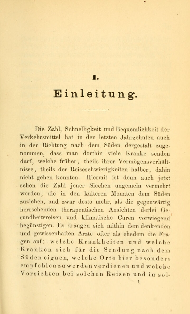 I. Einleitung'. Die Zahl, Schnelligkeit und Bequemlichkeit der Verkehrsmittel hat in den letzten Jahrzehnten auch in der Richtung nach dem Süden dergestalt zuge- nommen^ dass man dorthin viele Kranke senden darf, welche früher, theils ihrer Vermögensverhält- nisse, theils der Reiseschwierigkeiten halber, dahin nicht gehen konnten. Hiermit ist denn auch jetzt schon die Zahl jener Siechen ungemein vermehrt worden, die in den kälteren Monaten dem Süden zuziehen, und zwar desto mehr, als die gegenwärtig herrschenden therapeutischen Ansichten derlei Ge- sundheitsreisen und klimatische Curen vorwie^-end begünstigen. Es drängen sich mitliin dem denkenden und gewissenhaften Arzte öfter als ehedem die Fra- gen auf: welche Krankheiten und welche Kranken sich für die Sendung nach dem Süden eignen, welche Orte hier besonders empfohlenzuwerdenverdienen und welche Vorsichten bei solchen Reisen und in sol- 1