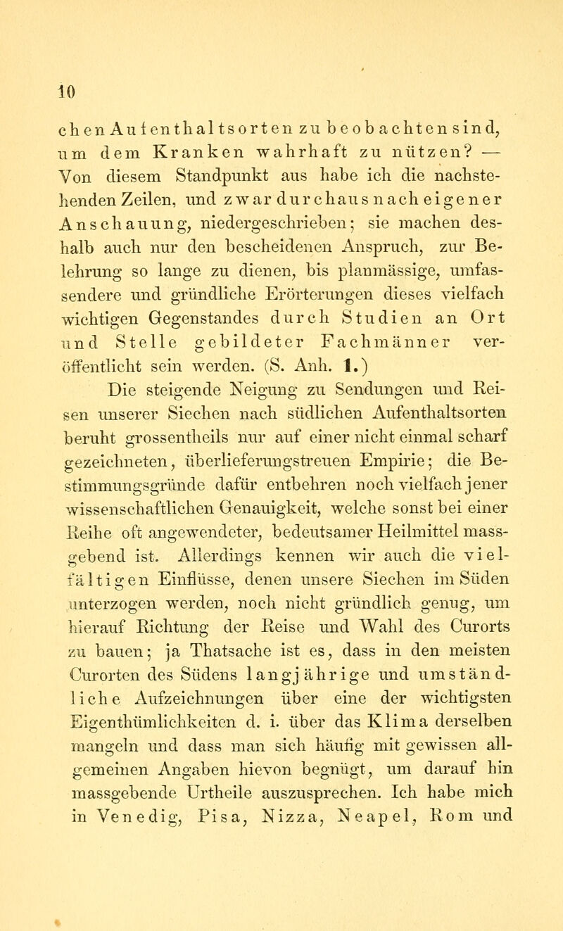 io clien Aulenthaltsorten zu beob achten sind, um dem Kranken wahrhaft zu nützen? — Von diesem Standpunkt aus habe ich die nachste- henden Zeilen, und zwar durchaus nach eigener Anschauung, niedergeschrieben; sie machen des- halb auch nur den bescheidenen Anspruch, zur Be- lehrung so lange zu dienen, bis planmässige, umfas- sendere und gründliche Erörterungen dieses vielfach wichtigen Gegenstandes durch Studien an Ort und Stelle gebildeter Fachmänner ver- öffentlicht sein werden. (S. Anh. 1.) Die steigende Neigung zu Sendungen und Rei- sen unserer Siechen nach südlichen Aufenthaltsorten beruht grossentheils nur auf einer nicht einmal scharf gezeichneten, überlieferungstreuen Empirie; die Be- stimmungsgründe dafür entbehren noch vielfach jener wissenschaftlichen Genauigkeit, welche sonst bei einer Reihe oft angewendeter, bedeutsamer Heilmittel mass- gebend ist. Allerdings kennen wir auch die viel- fältigen Einflüsse, denen unsere Siechen im Süden unterzogen werden, noch nicht gründlich genug, um hierauf Richtung der Reise und Wahl des Curorts zu bauen; ja Thatsache ist es, dass in den meisten Curorten des Südens langjährige und umständ- liche Aufzeichnungen über eine der wichtigsten Eigenthümlichkeiten d. i. über das Klima derselben mangeln und dass man sich häufig mit gewissen all- gemeinen Angaben hievon begnügt, um darauf hin massgebende Urtheile auszusprechen. Ich habe mich in Venedig, Pisa, Nizza, Neapel, Rom und
