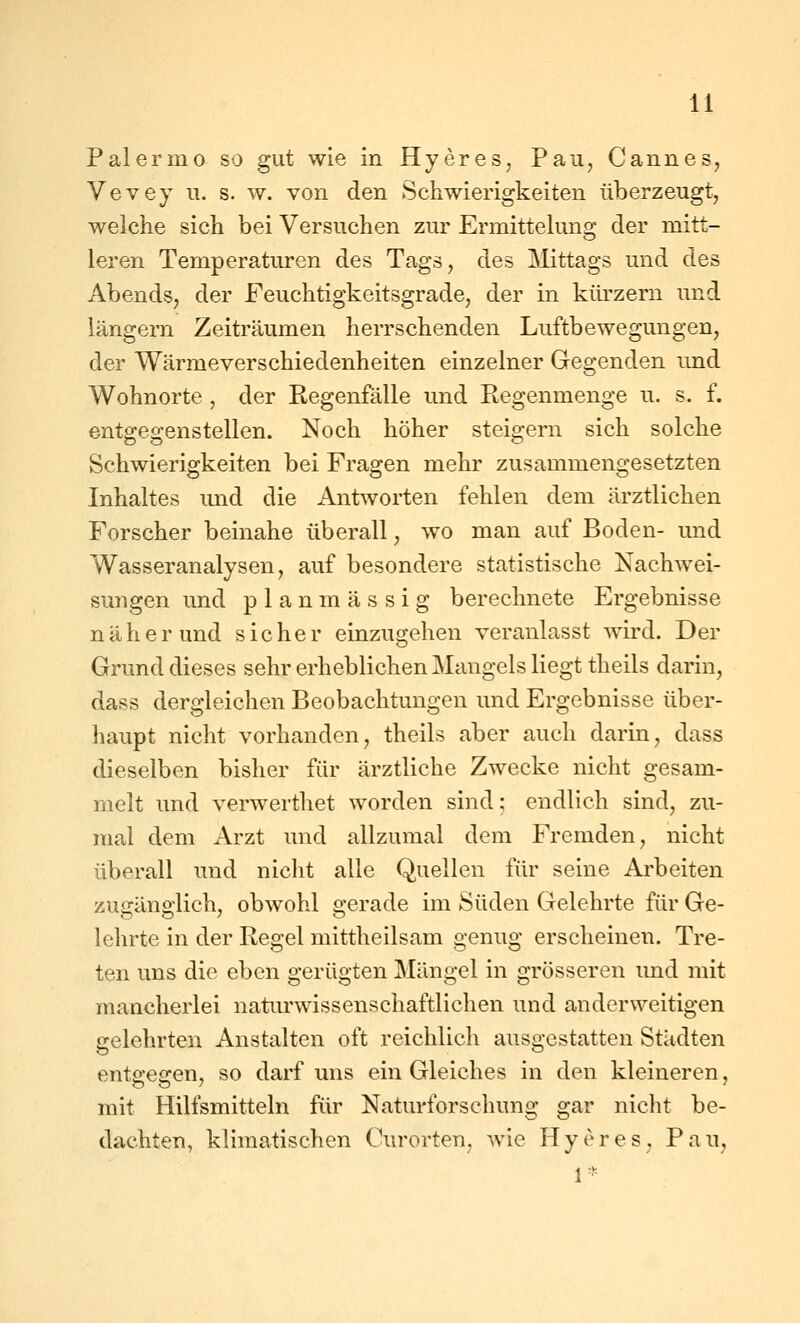 Palermo so gut wie in Hyeres, Pau, Cannes, Vevey u. s. w. von den Schwierigkeiten überzeugt, welche sich bei Versuchen zur Ermittelung der mitt- leren Temperaturen des Tags, des ]\littags und des Abends, der Feuchtigkeitsgrade, der in küi'zern und langem Zeiträumen herrschenden Luftbewegungen, der Wärmeverschiedenheiten einzelner Gegenden und Wohnorte , der Regenfälle und Regenmenge u. s. f. entgegenstellen. Noch höher steigern sich solche Schwierigkeiten bei Fragen mehr zusammengesetzten Inhaltes imd die Ant^vorten fehlen dem ärztlichen Forscher beinahe überall, wo man auf Boden- und Wasseranalysen, auf besondere statistische Nachwei- sungen und planmässig berechnete Ergebnisse näher und sicher einzugehen veranlasst wird. Der Grund dieses sehr erheblichen Mangels liegt theils darin, dass dergleichen Beobachtungen und Ergebnisse über- haupt nicht vorhanden, theils aber auch darin, dass dieselben bisher für ärztliche Zwecke nicht gesam- melt und verwerthet worden sind; endlich sind, zu- mal dem Arzt und allzumal dem Fremden, nicht überall und nicht alle Quellen für seine Arbeiten zugänglich, obwohl gerade im Süden Gelehrte für Ge- lehrte in der Regel mittheilsam genug erscheinen. Tre- ten uns die eben gerügten Mängel in grösseren imd mit mancherlei natiu'wissenschaftlichen und anderweitigen gelehrten Anstalten oft reichlich ausgestatten Städten ento'esren, so darf uns ein Gleiches in den kleineren, mit Hilfsmitteln für Naturforschung gar nicht be- dachten, klimatischen Curorten, wie Hyeres, Pau, 1 *=