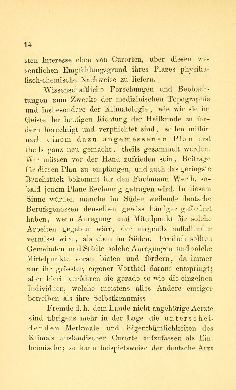 sten Interesse eben von Curorten, über diesen we- sentlichen EmpfehlungsgTund ihres Plazes physika- lisch-chemische Nachweise zu liefern. Wissenschaftliche Forschungen und Beobach- tungen zum Zwecke der medizinischen Topographie und insbesondere der Klimatologie , wie wir sie im Geiste der heutigen Richtung der Heilkunde zu for- dern berechtigt und verpflichtet sind, sollen mithin nach einem dazu angemessenen Plan erst theils ganz neu gemacht, theils gesammelt werden. Wir müssen vor der Hand zufrieden sein, Beiträge für diesen Plan zu empfangen, und auch das geringste Bruchstück bekommt für den Fachmann Werth, so- bald jenem Plane Rechnung getragen wird. In diesem Sinne würden manche im Süden weilende deutsche Berufsgenossen denselben gewiss häufiger gefördert haben, wenn Anregung und Mittelpunkt für solche Arbeiten gegeben wäre, der nirgends auffallender vermisst wird, als eben im Süden. Freilich sollten Gemeinden und Städte solche Anregungen und solche Mittelpunkte voran bieten und fördern, da immer nur ihr grösster, eigener Yortheil daraus entspringt; aber hierin verfahren sie gerade so wie die einzelnen Individuen, weiche meistens alles Andere emsiger betreiben als ihre Selbstkenntniss. Fremde d. h. dem Lande nicht angehörige Aerzte sind übrigens mehr in der Lage die unterschei- denden Merkmale und Eigenthümlichkeiten des Klimas ausländischer Curorte aufzufassen als Ein- heimische 5 so kann beispielsweise der deutsche Arzt