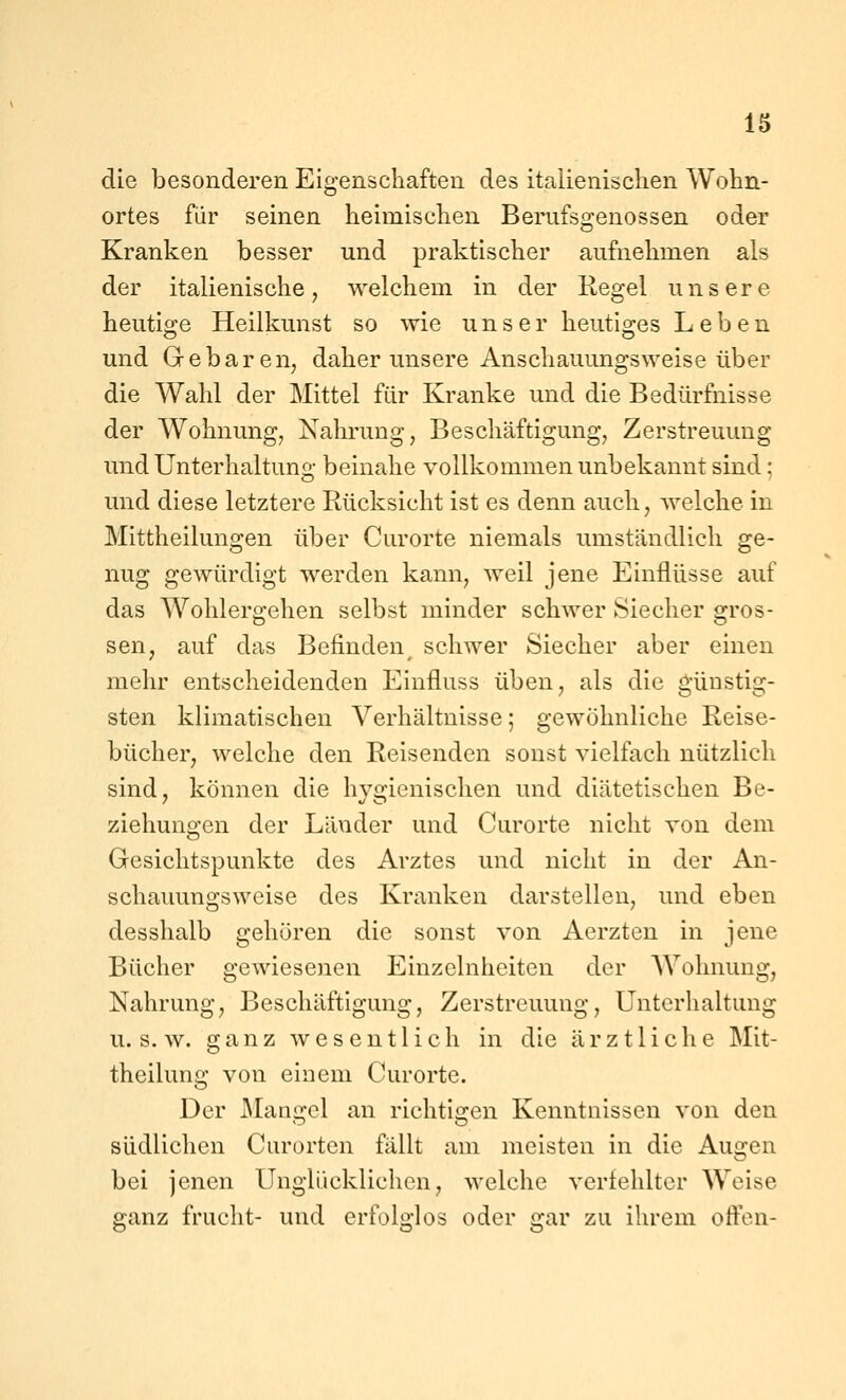 die besonderen Eigenschaften des italienischen Wohn- ortes für seinen heimischen Berufsgenossen oder Kranken besser und praktischer aufnehmen als der italienische, welchem in der Regel unsere heutioce Heilkunst so wie unser heutio-es Leben und Gebaren, daher unsere Anschauungsweise über die Wahl der Mittel für Kranke und die Bedürfnisse der Wohnung, Nahrung, Beschäftigung, Zerstreuung und Unterhaltung beinahe vollkommen unbekannt sind; und diese letztere Rücksicht ist es denn auch, welche in Mittheilungen über Curorte niemals umständlich ge- nug gewürdigt werden kann, weil jene Einflüsse auf das Wohlergehen selbst minder schwer Siecher gros- sen, auf das Befinden schwer Siecher aber einen mehr entscheidenden Einfluss üben, als die güostig- sten klimatischen Verhältnisse; gewöhnliche Reise- bücher, welche den Reisenden sonst vielfach nützlich sind, können die hygienischen und diätetischen Be- ziehungen der Länder und Curorte nicht von dem Gesichtspunkte des Arztes und nicht in der An- schauungsweise des Kranken darstellen, und eben desshalb gehören die sonst von Aerzten in jene Bücher gewiesenen Einzelnheiten der AYolmung, Nahrung, Beschäftigung, Zerstreuung, Unterhaltung U.S.W, ganz wesentlich in die ärztliche Mit- theilung von einem Curorte. Der Mangel an richtigen Kenntnissen von den südlichen Curorten fällt am meisten in die Augen bei jenen Unglücklichen, welche verfehlter Weise ganz frucht- und erfolglos oder gar zu ihrem offen-