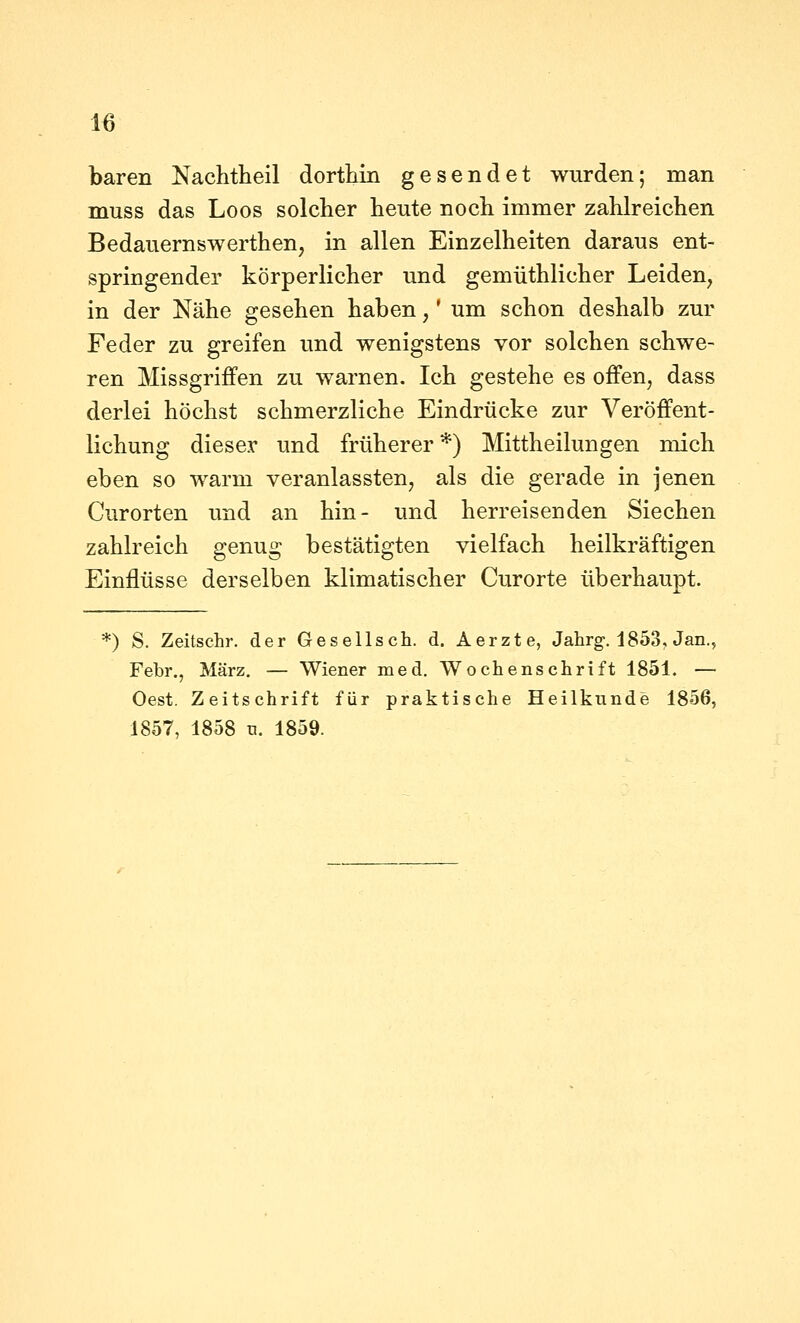 baren Nachtheil dorthin gesendet wurden; man muss das Loos solcher heute noch immer zahlreichen Bedauernswerthen, in allen Einzelheiten daraus ent- springender körperlicher und gemüthlicher Leiden, in der Nähe gesehen haben,' um schon deshalb zur Feder zu greifen und wenigstens vor solchen schwe- ren Missgriffen zu warnen. Ich gestehe es offen, dass derlei höchst schmerzliche Eindrücke zur Veröffent- lichung dieser und früherer *) Mittheilungen mich eben so warm veranlassten, als die gerade in jenen Curorten und an hin- und herreisenden Siechen zahlreich genug bestätigten vielfach heilkräftigen Einflüsse derselben klimatischer Curorte überhaupt. *) S. Zeitschr. der Gesellsch. d. Aerzte, Jahrg-, 1853, Jan., Febr., März. — Wiener med. Wochenschrift 1851. — Oest. Zeitschrift für praktische Heilkunde 1856, 1857, 1858 u. 1859.