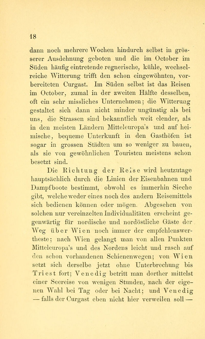 dann noch mehrere Wochen hindurch selbst in grös- serer Ausdehnung geboten und die im October im Süden häufig eintretende regnerische, kühle, wechsel- reiche Witterung trifft den schon eingewöhnten, vor- bereiteten Curgast. Im Süden selbst ist das Reisen im October, zumal in der zweiten Hälfte desselbeUj oft ein sehr missliches Unternehmen; die Witterung gestaltet sich dann nicht minder ungünstig als bei uns, die Strassen sind bekanntlich weit elender, als in den meisten Ländern Mitteleuropa's und auf hei- mische, bequeme Unterkunft in den Gasthöfen ist sogar in grossen Städten um so weniger zu bauen, als sie von gewöhnlichen Touristen meistens schon besetzt sind. Die Richtung der Reise wird heutzutage hauptsächlich durch die Linien der Eisenbahnen und Dampfboote bestimmt, obwohl es immerhin Sieche gibt, welche weder eines noch des andern Reisemittels sich bedienen können oder mögen. Abgesehen von solchen nur vereinzelten Individualitäten erscheint ge- genwärtig für nordische und nordöstliche Gäste der Weg über Wien noch immer der empfehlenswer- theste; nach Wien gelangt man von allen Punkten Mitteleuropa's und des Nordens leicht und rasch auf den schon vorhandenen Schienenwegen; von Wien setzt sich derselbe jetzt ohne Unterbrechung bis Tri est fort; Venedig betritt man dorther mittelst einer Seereise von wenigen Stunden, nach der eige- nen Wahl bei Tag oder bei Nacht; und Venedig — falls der Curgast eben nicht hier verweilen soll —
