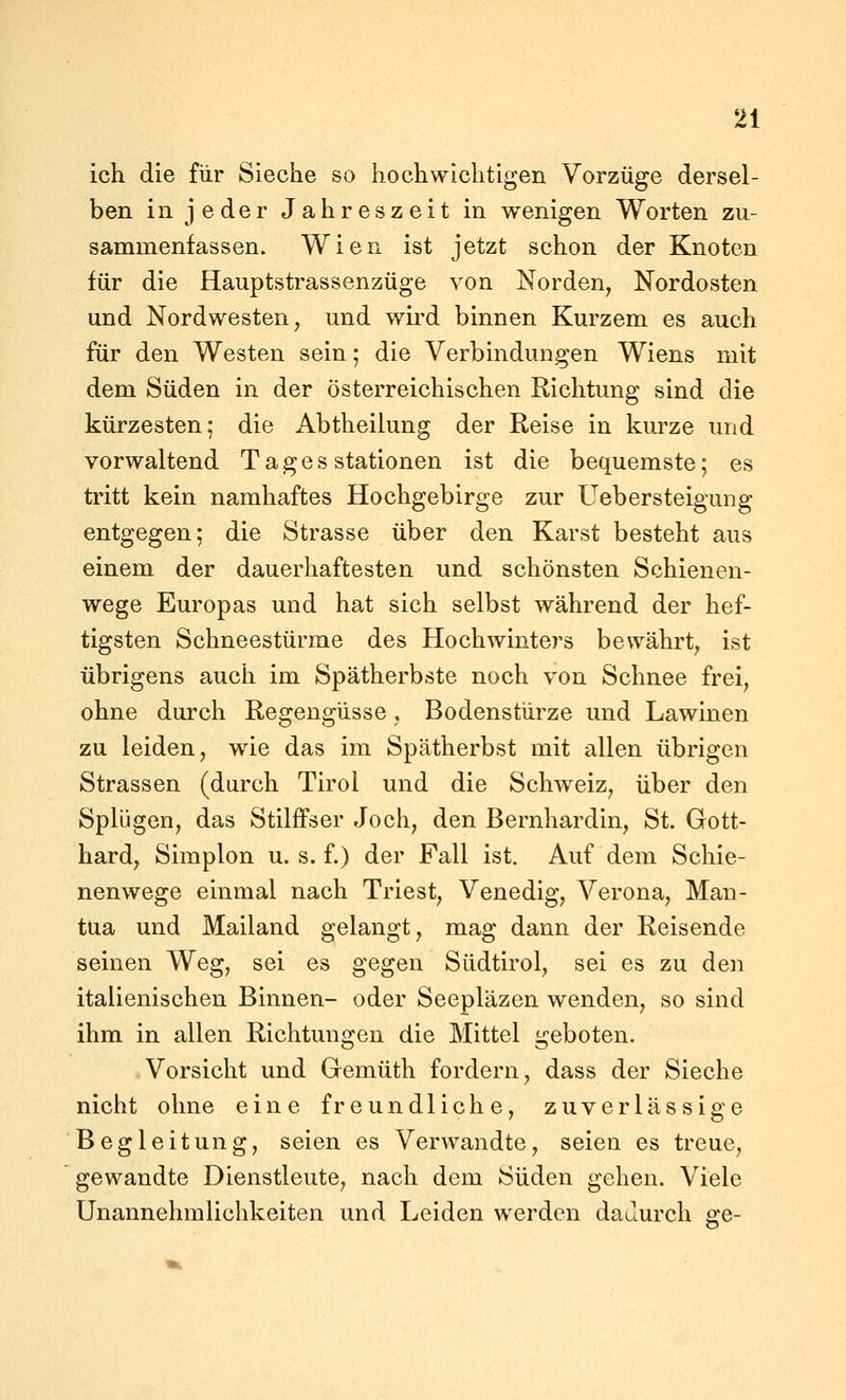 ich die für Sieche so hochwichtigen Vorzüge dersel- ben in jeder Jahreszeit in wenigen Worten zu- sammenfassen. Wien ist jetzt schon der Knoten für die Hauptstrassenzüge von Norden, Nordosten und Nordwesten, und wird binnen Kurzem es auch für den Westen sein; die Verbindungen Wiens mit dem Süden in der österreichischen Richtung sind die kürzesten; die Abtheilung der Reise in kurze und vorwaltend Tages Stationen ist die bequemste; es tritt kein namhaftes Hochgebirge zur Uebersteigung entgegen; die Strasse über den Karst besteht aus einem der dauerhaftesten und schönsten Schienen- wege Europas und hat sich selbst während der hef- tigsten Schneestürme des Hochwinters bewährt, ist übrigens auch im Spätherbste noch von Schnee frei, ohne durch Regengüsse, Bodenstürze und Lawinen zu leiden, wie das im Spätherbst mit allen übrigen Strassen (durch Tirol und die Schweiz, über den Splügen, das Stilffser Joch, den Bernhardin, St. Gott- hard. Simplen u. s. f.) der Fall ist. Auf dem Schie- nenwege einmal nach Triest, Venedig, Verona, Man- tua und Mailand gelangt, mag dann der Reisende seinen Weg, sei es gegen Südtirol, sei es zu den italienischen Binnen- oder Seepläzen wenden, so sind ihm in allen Richtungen die Mittel geboten. Vorsicht und Gemüth fordern, dass der Sieche nicht ohne eine freundliche, zuverlässige Begleitung, seien es Verwandte, seien es treue, gewandte Dienstleute, nach dem Süden gehen. Viele Unannehmlichkeiten und Leiden werden datlurch ge-