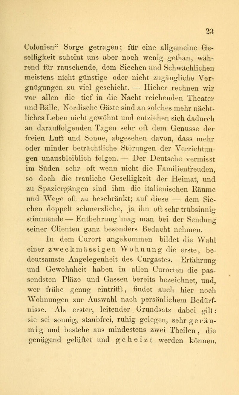 Colonien^^ Sorge getragen; für eine allgemeine Ge- selligkeit scheint uns aber noch wenig gethan, wäh- rend für rauschende^ dem Siechen und Schwächlichen meistens nicht günstige oder nicht zugängliche Ver- gnügungen zu viel geschieht. — Hieher rechnen wir vor allen die tief in die Nacht reichenden Theater und Bälle. Nordische Gäste sind an solches mehr nächt- liches Leben nicht gewöhnt und entziehen sich dadurch an darauffolgenden Tagen sehr oft dem Genüsse der freien Luft und Sonne, abgesehen davon, dass mehr oder minder beträchtliche Störungen der Verrichtun- gen unausbleiblich folgen. — Der Deutsche vermisst im Süden sehr oft wenn nicht die Familienfreuden, so doch die trauliche Geselligkeit der Heimat, und zu Spaziergängen sind ihm die italienischen Räume und Wege oft zu beschränkt; auf diese — dem Sie- chen doppelt schmerzliche, ja ihn oft sehr trübsinnig stimmende — Entbehrung mag man bei der Sendung seiner dienten ganz besonders Bedacht nehmen. In dem Curort angekommen bildet die Wahl einer zweckmässigen Wohnung die erste, be- deutsamste Angelegenheit des Curgastes. Erfahruno- und Gewohnheit haben in allen Curorten die pas- sendsten Pläze und Gassen bereits bezeichnet, und, wer frühe genug eintrifft, findet auch hier noch Wohnungen zur Auswahl nach persönlichem Bedürf- nisse. Als erster, leitender Grundsatz dabei o-Üt: sie sei sonnig, staubfrei, ruhig gelegen, sehr geräu- mig und bestehe aus mindestens zwei Theilen, die genügend gelüftet und geheizt werden können.
