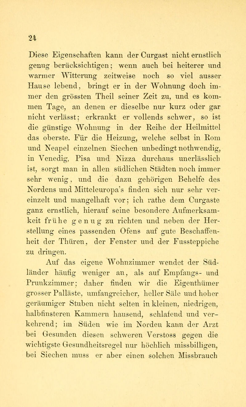 Diese Eigenschaften kann der Curgast nicht ernstlicli genug berücksichtigen; wenn auch bei heiterer und warmer Witterung zeitweise noch so viel ausser Hause lebend, bringt er in der Wohnung doch im- mer den grössten Theil seiner Zeit zu^ und es kom- men Tage, an denen er dieselbe nur kurz oder gar nicht verlässt; erkrankt er vollends schwer, so ist die günstige Wohnung in der Reihe der Heilmittel das oberste. Für die Heizung, welche selbst in Rom und Neapel einzelnen Siechen unbedingt nothwendig, in Venedig, Pisa und Nizza durchaus unerlässlich ist, sorgt man in allen südlichen Städten noch immer sehr wenig, und die dazu gehörigen Behelfe des Nordens und Mitteleuropa's linden sich nur sehr ver- einzelt und man2:elliaft vor; ich rathe dem Curo-aste ganz ernstlich, hierauf seine besondere Aufmerksam- keit frühe genug zu richten und neben der Her- stellung eines passenden Ofens auf gute Beschaffen- heit der Thüi'en, der Fenster und der Fussteppiche zu dringen. Auf das eigene Wohnzimmer wendet der Süd- länder häufig weniger an, als auf Empfangs- und Prunkzimmer: daher finden wir die Eigenthümer grosser Palläste, umfangreicher, heller Säle und hoher geräamiger Stuben nicht selten in kleinen, niedrigen, halbfinsteren Kammern hausend, schlafend und ver- kehrend; im Süden wie im Norden kann der Arzt bei Gesunden diesen schweren Verstoss gegen die wichtigste Gesundheitsregel nur höchlich missbilligen, bei Siechen muss er aber einen solchen Missbrauch