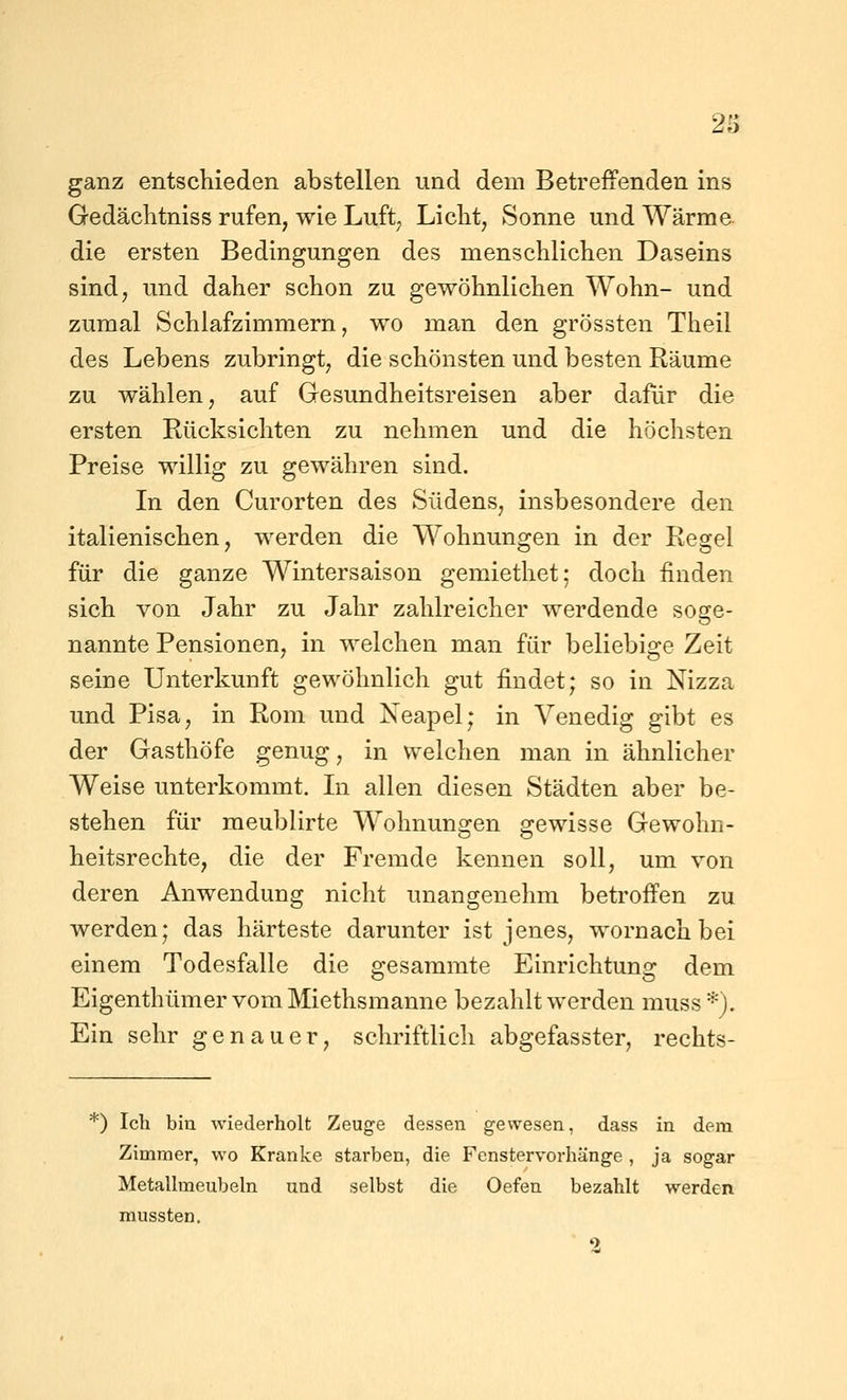 ganz entschieden abstellen und dem Betreffenden ins Gedächtniss rufen, wie Luft^ Liclit, Sonne und Wärme die ersten Bedingungen des menschlichen Daseins sind; und daher schon zu gewöhnlichen Wohn- und zumal Schlafzimmern, wo man den grössten Theil des Lebens zubringt, die schönsten und besten Räume zu wählen, auf Gesundheitsreisen aber dafür die ersten Rücksichten zu nehmen und die höchsten Preise willig zu gewähren sind. In den Curorten des Südens, insbesondere den italienischen, werden die Wohnungen in der Regel für die ganze Wintersaison gemiethet; doch finden sich von Jahr zu Jahr zahlreicher werdende soge- nannte Pensionen, in welchen man für beliebige Zeit seine Unterkunft gewöhnlich gut findet; so in Nizza und Pisa, in Rom und Neapel; in Venedig gibt es der Gasthöfe genug, in welchen man in ähnlicher Weise unterkommt. In allen diesen Städten aber be- stehen für meublirte Wohnungen gewisse Gewohn- heitsrechte, die der Fremde kennen soll, um von deren Anwendung nicht unangenehm betroffen zu werden; das härteste darunter ist jenes, wornachbei einem Todesfalle die gesammte Einrichtung dem EigenthümervomMiethsmanne bezahlt werden muss*). Ein sehr genauer, schriftlich abgefasster, rechts- *) Ich bin wiederholt Zeuge dessen gewesen, dass in dem Zimmer, wo Kranke starben, die Fenstervorhänge , ja sogar Metallmeubeln und selbst die Oefen bezahlt werden mussten.