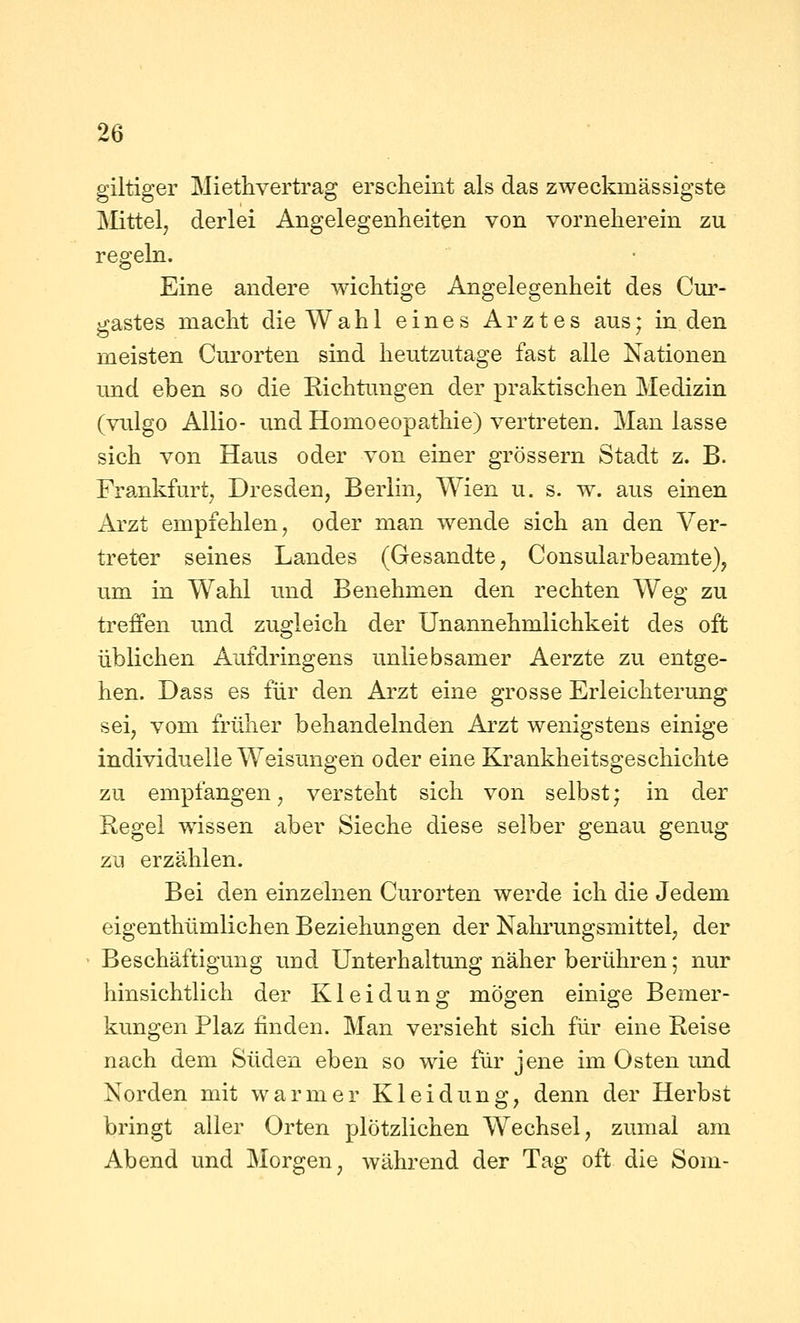 giltiger Miethvertrag erscheint als das zweckmässigste Mittel, derlei Angelegenheiten von vorneherein zu regeln. Eine andere wichtige Angelegenheit des Cur- gastes macht die Wahl eines Arztes aus; in den meisten Curorten sind heutzutage fast alle Nationen und eben so die Kichtimgen der praktischen Medizin (vulgo AUio- und Homoeopathie) vertreten. Man lasse sich von Haus oder von einer grössern Stadt z. B. Frankfurt, Dresden, Berlin, Wien u. s. w. aus einen Arzt empfehlen, oder man wende sich an den Ver- treter seines Landes (Gesandte, Consularbeamte), um in Wahl und Benehmen den rechten Weg zu treffen und zugleich der Unannehmlichkeit des oft üblichen Aufdringens unliebsamer Aerzte zu entge- hen. Dass es für den Arzt eine grosse Erleichterung sei, vom früher behandelnden Arzt wenigstens einige individuelle Weisungen oder eine Krankheitsgeschichte zu empfangen, versteht sich von selbst; in der Regel wissen aber Sieche diese selber genau genug zu erzählen. Bei den einzelnen Curorten werde ich die Jedem eigenthümlichen Beziehungen der Nahrungsmittel, der Beschäftigung und Unterhaltung näher berühren 5 nur hinsichtlich der Kleidung mögen einige Bemer- kungen Plaz finden. Man versieht sich für eine Reise nach dem Süden eben so wie für jene im Osten und Norden mit warmer Kleidung, denn der Herbst bringt aller Orten plötzlichen Wechsel, zumal am Abend und Morgen, während der Tag oft die Som-