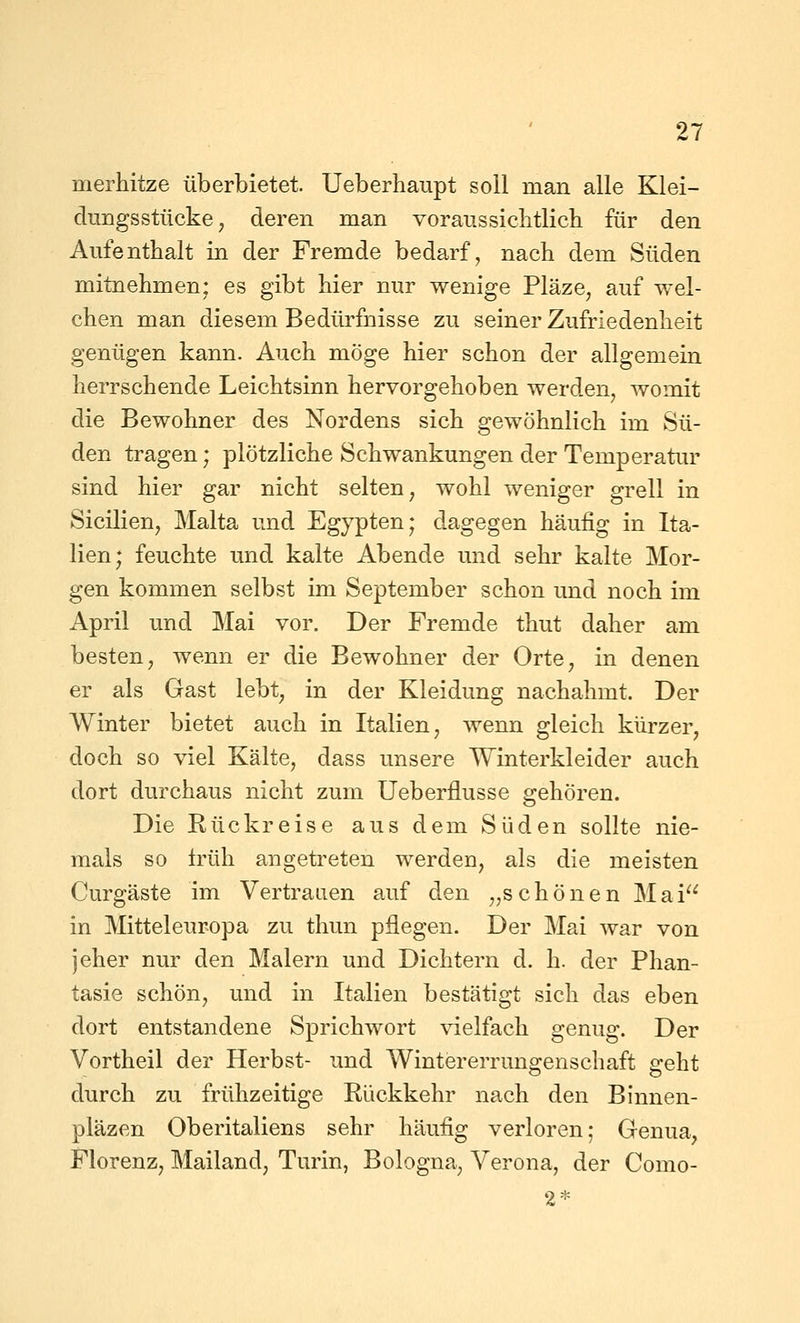 merMtze überbietet. Ueberhaupt soll man alle Klei- dungsstücke, deren man voraussiclitlich für den Aufenthalt in der Fremde bedarf, nach dem Süden mitnehmen; es gibt hier nur wenige Pläze, auf wel- chen man diesem Bedürfnisse zu seiner Zufriedenheit genügen kann. Auch möge hier schon der allgemein herrschende Leichtsinn hervorgehoben werden, womit die Bewohner des Nordens sich gewöhnlich im Sü- den tragen; plötzliche Schwankungen der Temperatiu sind hier gar nicht selten, wohl weniger grell in Sicilien, Malta und Egypten; dagegen häufig in Ita- lien; feuchte und kalte Abende und sehr kalte Mor- gen kommen selbst im September schon und noch im April und Mai vor. Der Fremde thut daher am besten, wenn er die Bewohner der Orte, in denen er als Gast lebt, in der Kleidung nachahmt. Der Winter bietet auch in Italien, wenn gleich kürzer, doch so viel Kälte, dass unsere Winterkleider auch dort durchaus nicht zum Ueberflusse gehören. Die Rückreise aus dem Süden sollte nie- mals so früh angetreten werden, als die meisten Curgäste im Vertrauen auf den „schönen Mai in Mitteleuropa zu thun pflegen. Der Mai war von jeher nur den Malern und Dichtern d. h. der Phan- tasie schön, und in Italien bestätigt sich das eben dort entstandene Sprichwort vielfach genug. Der Vortheil der Herbst- und Wintererrungenschaft geht durch zu frühzeitige Rückkehr nach den Binnen- pläzen Oberitaliens sehr häufig verloren; Genua, Florenz, Mailand, Turin, Bologna, Verona, der Como- 2*