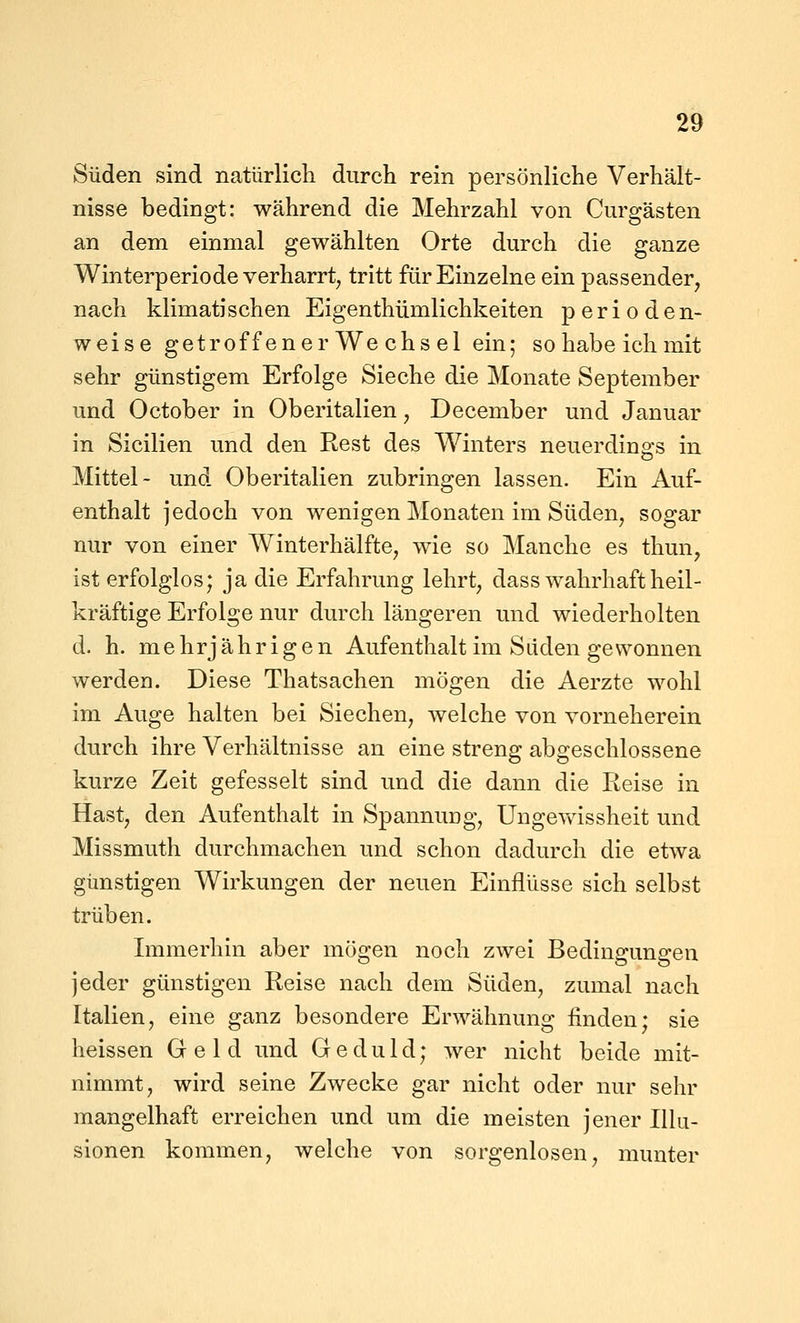 Süden sind natürlicli durch rein persönliche Verhält- nisse bedingt: während die Mehrzahl von Curgästen an dem einmal gewählten Orte durch die ganze Winterperiode verharrt, tritt für Einzelne ein passender, nach klimatischen Eigenthümlichkeiten perioden- weise getroff enerWe chs el ein; sohabeichmit sehr günstigem Erfolge Sieche die Monate September und October in Oberitalien, December und Januar in Sicilien und den Rest des Winters neuerdings in Mittel- und Oberitalien zubringen lassen. Ein Auf- enthalt jedoch von wenigen Monaten im Süden, sogar nur von einer Winterhälfte, wie so Manche es thun, ist erfolglos; ja die Erfahrung lehrt, dass wahrhaft heil- kräftige Erfolge nur durch längeren und wiederholten d. h. mehrjährigen Aufenthalt im Sdden gewonnen werden. Diese Thatsachen mögen die Aerzte wohl im Auge halten bei Siechen, welche von vorneherein durch ihre Verhältnisse an eine streng abgeschlossene kurze Zeit gefesselt sind und die dann die Reise in Hast, den Aufenthalt in SpannuDg, Ungevfissheit und Missmuth durchmachen und schon dadurch die etwa günstigen Wirkungen der neuen Einflüsse sich selbst trüben. Immerhin aber mögen noch zwei Bedingungen jeder günstigen Reise nach dem Süden, zumal nach Italien, eine ganz besondere Erwähnung finden; sie heissen Geld und Geduld; wer nicht beide mit- nimmt, wird seine Zwecke gar nicht oder nur sehr mangelhaft erreichen und um die meisten jener Illu- sionen kommen, welche von sorgenlosen, munter
