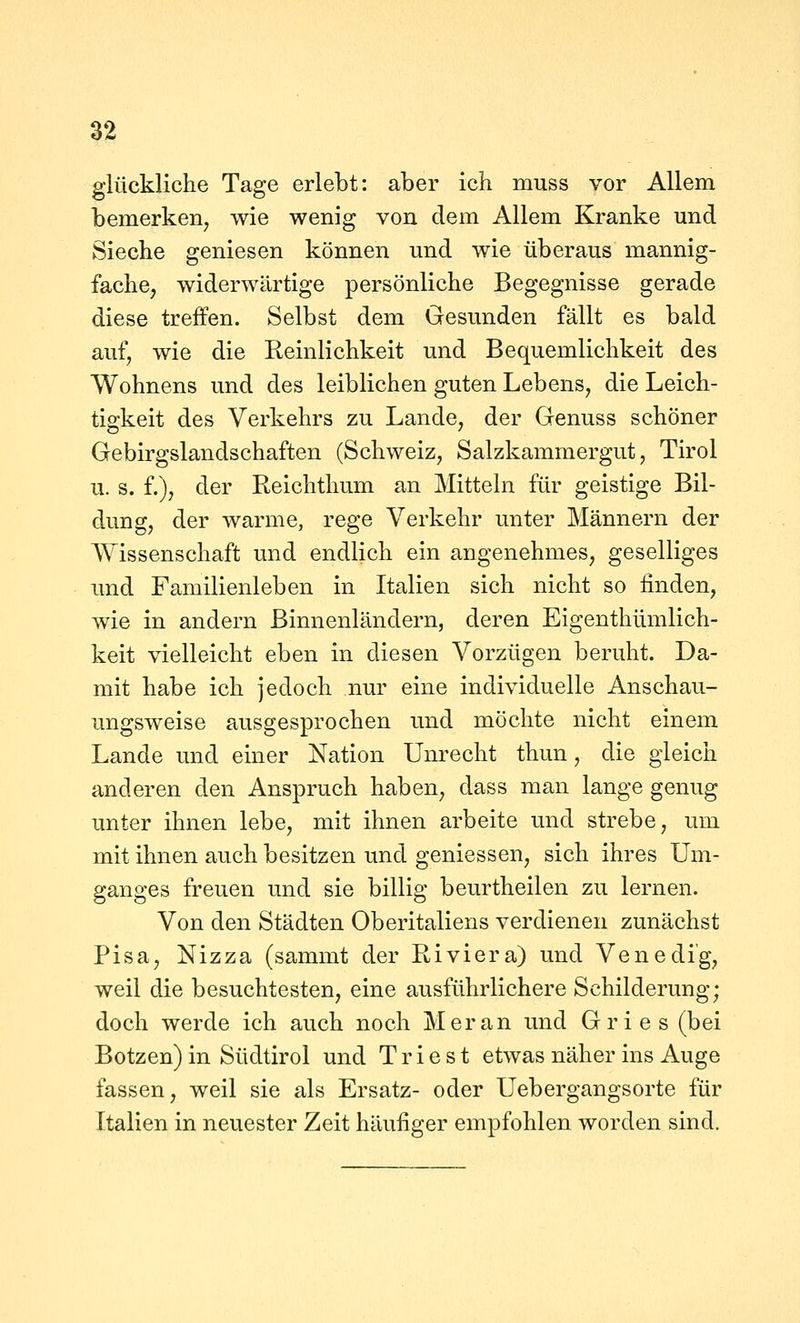 S2 glückliche Tage erlebt: aber icli muss vor Allem bemerken^ wie wenig von dem Allem Kranke und Sieche geniesen können und wie überaus mannig- fache, widerwärtige persönliche Begegnisse gerade diese treffen. Selbst dem Gesunden fällt es bald auf, wie die Reinlichkeit und Bequemlichkeit des Wohnens und des leiblichen guten Lebens, die Leich- tigkeit des Verkehrs zu Lande, der Genuss schöner Gebirgslandschaften (Schweiz, Salzkammergut, Tirol u. s. f.), der Reichthum an Mitteln für geistige Bil- dung, der warme, rege Verkehr unter Männern der Wissenschaft und endlich ein angenehmes, geselliges und Familienleben in Italien sich nicht so finden, wie in andern Binnenländern, deren Eigenthümlich- keit vielleicht eben in diesen Vorzügen beruht. Da- mit habe ich jedoch nur eine individuelle Anschau- ungsweise ausgesprochen und möchte nicht einem Lande und einer Nation Unrecht thun, die gleich anderen den Anspruch haben, dass man lange genug unter ihnen lebe, mit ihnen arbeite und strebe, um mit ihnen auch besitzen und gemessen, sich ihres Um- ganges freuen und sie billig beurtheilen zu lernen. Von den Städten Oberitaliens verdienen zunächst Pisa, Nizza (sammt der Riviera) und Venedig, weil die besuchtesten, eine ausführlichere Schilderung; doch werde ich auch noch Meran und Gries (bei Botzen) in Südtirol und T r i e s t etwas näher ins Auge fassen, weil sie als Ersatz- oder Uebergangsorte für Italien in neuester Zeit häufiger empfohlen worden sind.